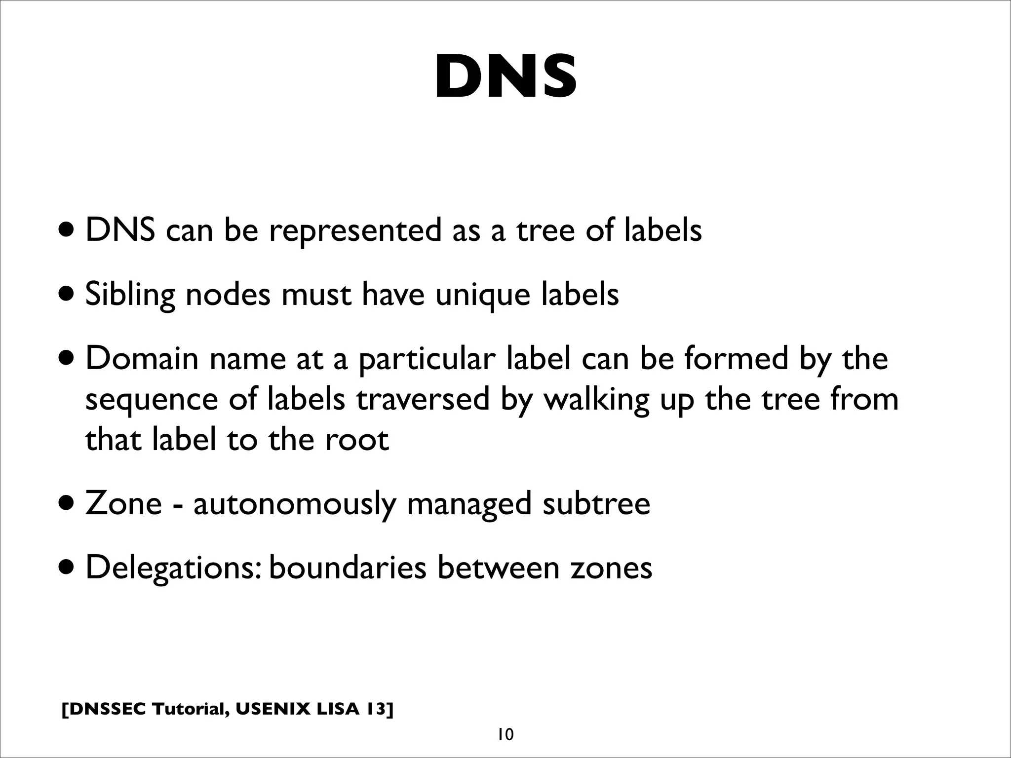 [DNSSEC Tutorial, USENIX LISA 13]
DNS
•DNS can be represented as a tree of labels
•Sibling nodes must have unique labels
•Domain name at a particular label can be formed by the
sequence of labels traversed by walking up the tree from
that label to the root
•Zone - autonomously managed subtree
•Delegations: boundaries between zones
10
 