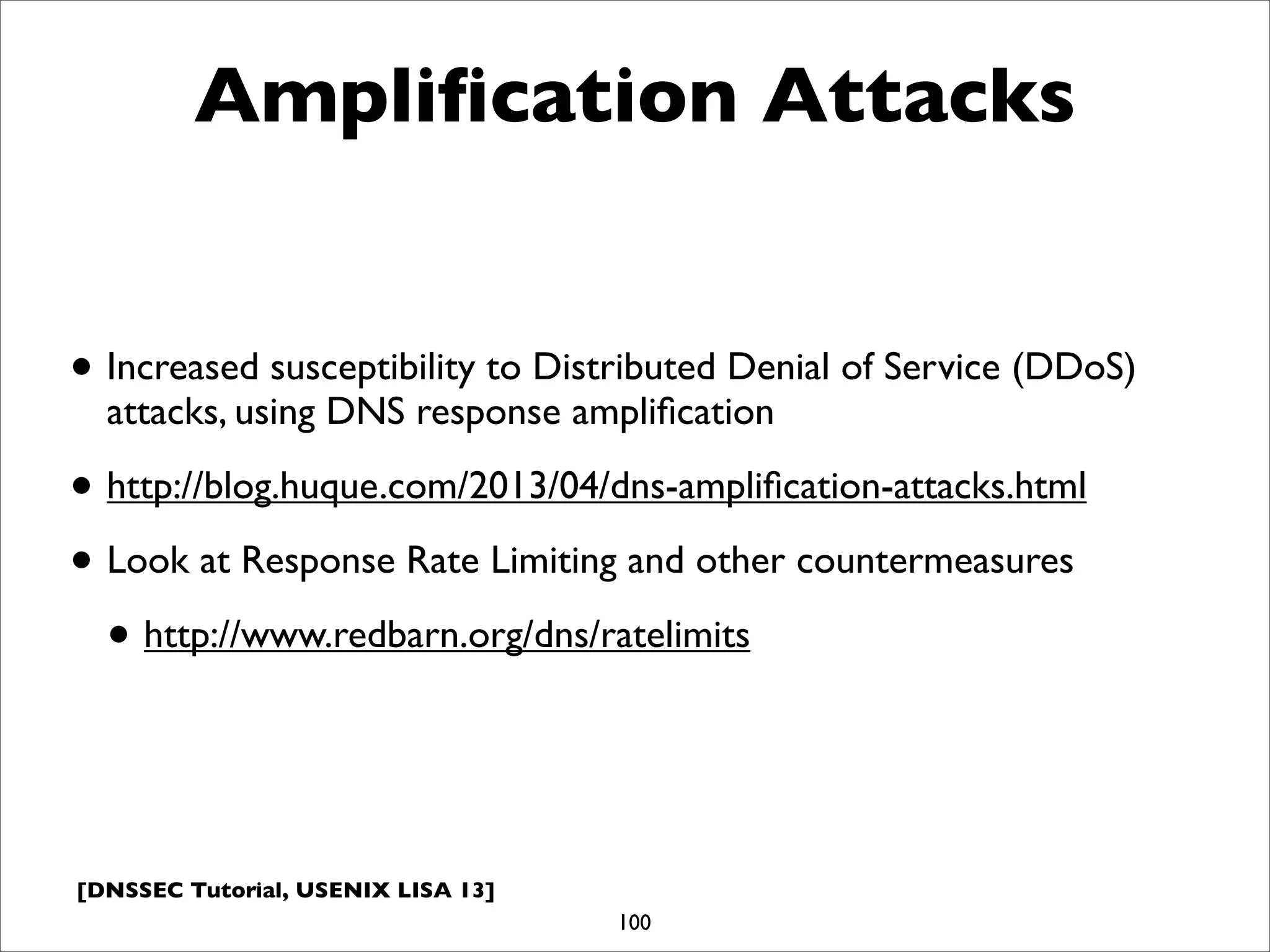 [DNSSEC Tutorial, USENIX LISA 13]
Ampliﬁcation Attacks
• Increased susceptibility to Distributed Denial of Service (DDoS)
attacks, using DNS response ampliﬁcation
• http://blog.huque.com/2013/04/dns-ampliﬁcation-attacks.html
• Look at Response Rate Limiting and other countermeasures
• http://www.redbarn.org/dns/ratelimits
100
 