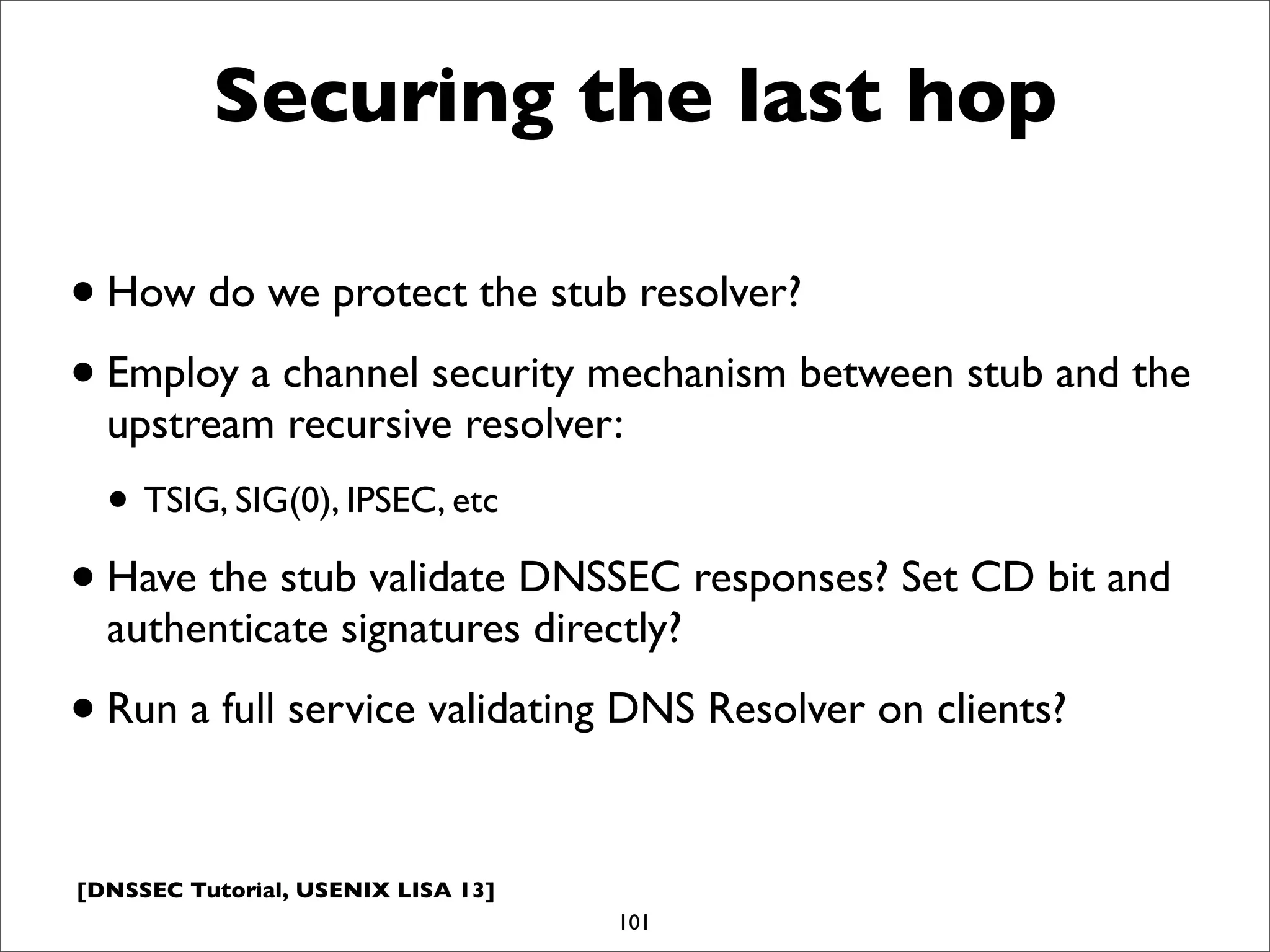[DNSSEC Tutorial, USENIX LISA 13]
Securing the last hop
•How do we protect the stub resolver?
•Employ a channel security mechanism between stub and the
upstream recursive resolver:
• TSIG, SIG(0), IPSEC, etc
•Have the stub validate DNSSEC responses? Set CD bit and
authenticate signatures directly?
•Run a full service validating DNS Resolver on clients?
101
 