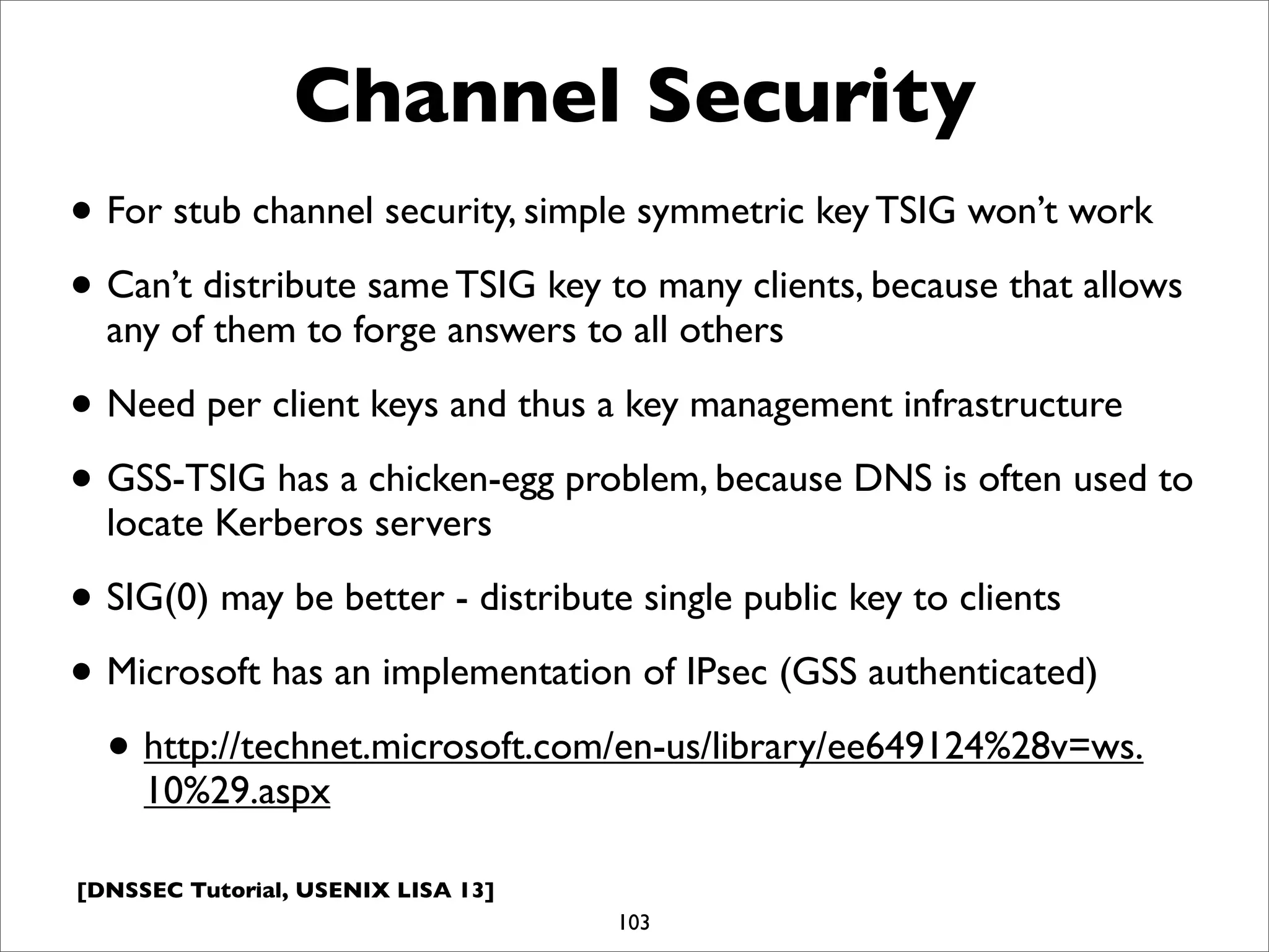 [DNSSEC Tutorial, USENIX LISA 13]
Channel Security
• For stub channel security, simple symmetric key TSIG won’t work
• Can’t distribute same TSIG key to many clients, because that allows
any of them to forge answers to all others
• Need per client keys and thus a key management infrastructure
• GSS-TSIG has a chicken-egg problem, because DNS is often used to
locate Kerberos servers
• SIG(0) may be better - distribute single public key to clients
• Microsoft has an implementation of IPsec (GSS authenticated)
• http://technet.microsoft.com/en-us/library/ee649124%28v=ws.
10%29.aspx
103
 
