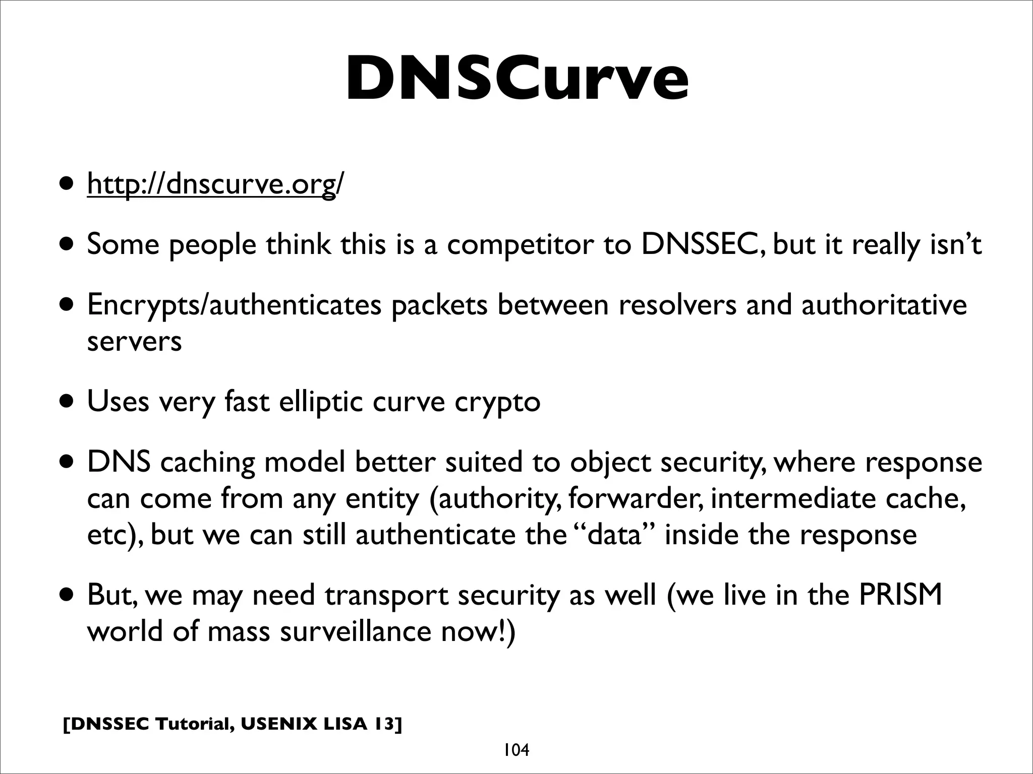 [DNSSEC Tutorial, USENIX LISA 13]
DNSCurve
• http://dnscurve.org/
• Some people think this is a competitor to DNSSEC, but it really isn’t
• Encrypts/authenticates packets between resolvers and authoritative
servers
• Uses very fast elliptic curve crypto
• DNS caching model better suited to object security, where response
can come from any entity (authority, forwarder, intermediate cache,
etc), but we can still authenticate the “data” inside the response
• But, we may need transport security as well (we live in the PRISM
world of mass surveillance now!)
104
 