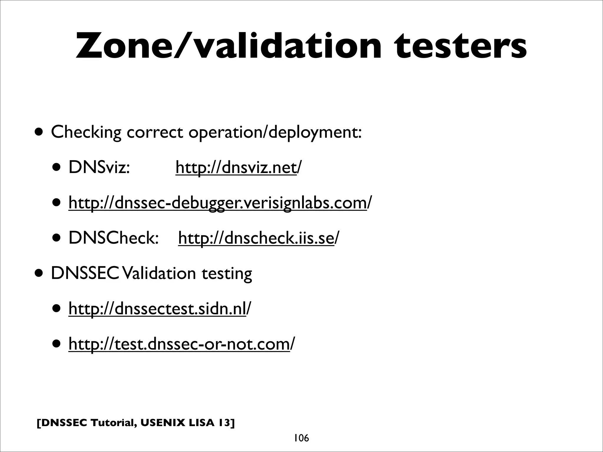 [DNSSEC Tutorial, USENIX LISA 13]
Zone/validation testers
• Checking correct operation/deployment:
• DNSviz: http://dnsviz.net/
• http://dnssec-debugger.verisignlabs.com/
• DNSCheck: http://dnscheck.iis.se/
• DNSSECValidation testing
• http://dnssectest.sidn.nl/
• http://test.dnssec-or-not.com/
106
 