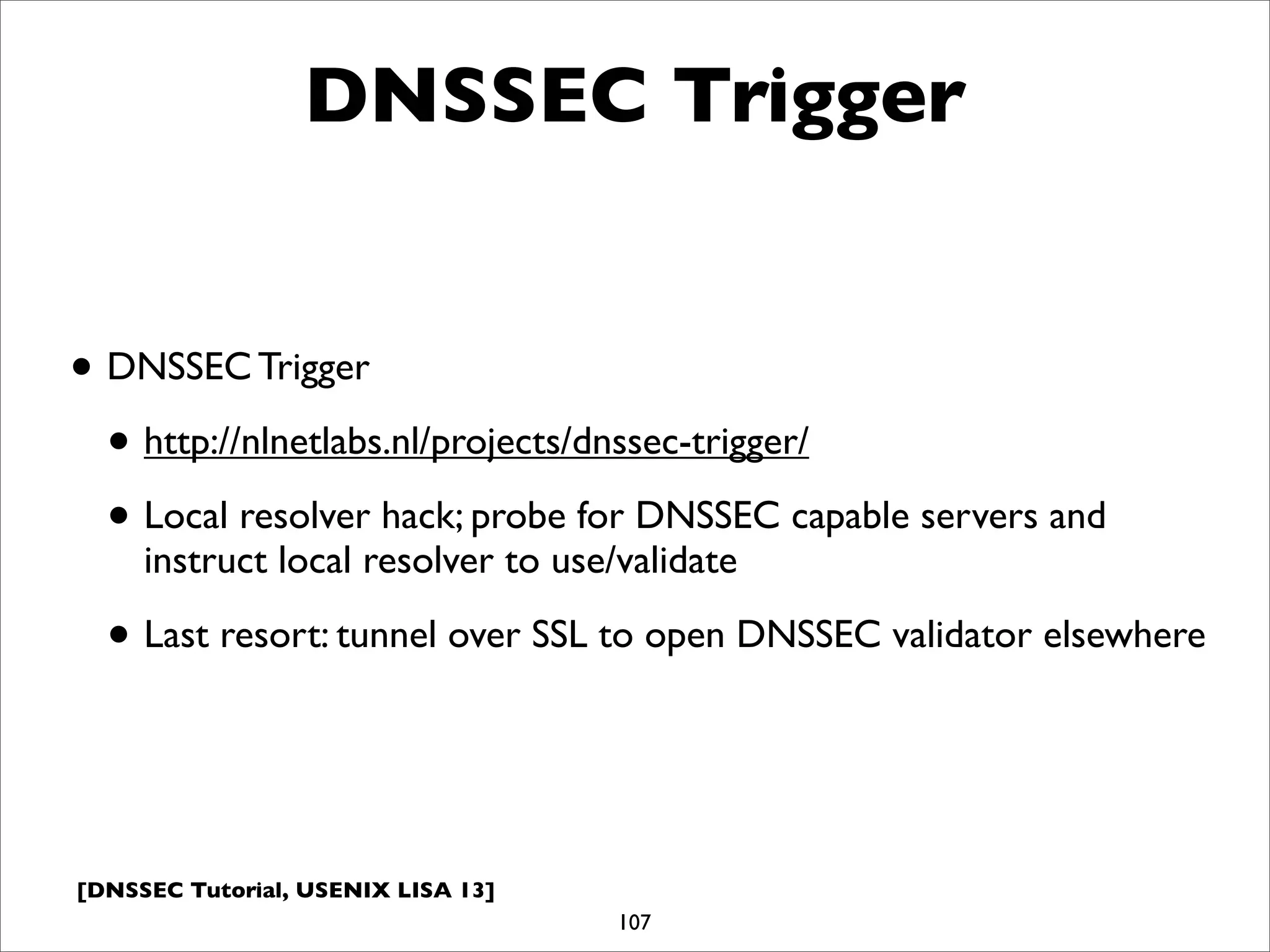 [DNSSEC Tutorial, USENIX LISA 13]
DNSSEC Trigger
• DNSSEC Trigger
• http://nlnetlabs.nl/projects/dnssec-trigger/
• Local resolver hack; probe for DNSSEC capable servers and
instruct local resolver to use/validate
• Last resort: tunnel over SSL to open DNSSEC validator elsewhere
107
 
