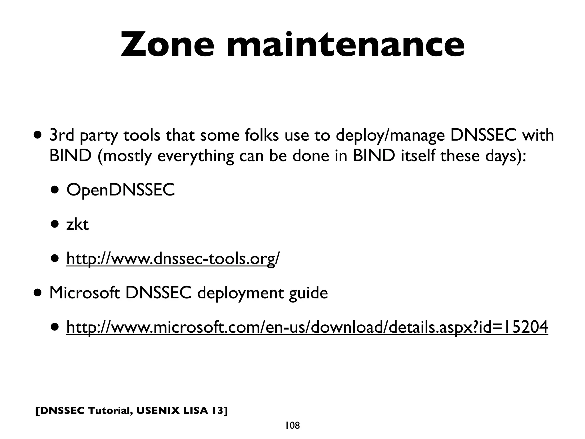 [DNSSEC Tutorial, USENIX LISA 13]
Zone maintenance
• 3rd party tools that some folks use to deploy/manage DNSSEC with
BIND (mostly everything can be done in BIND itself these days):
• OpenDNSSEC
• zkt
• http://www.dnssec-tools.org/
• Microsoft DNSSEC deployment guide
• http://www.microsoft.com/en-us/download/details.aspx?id=15204
108
 
