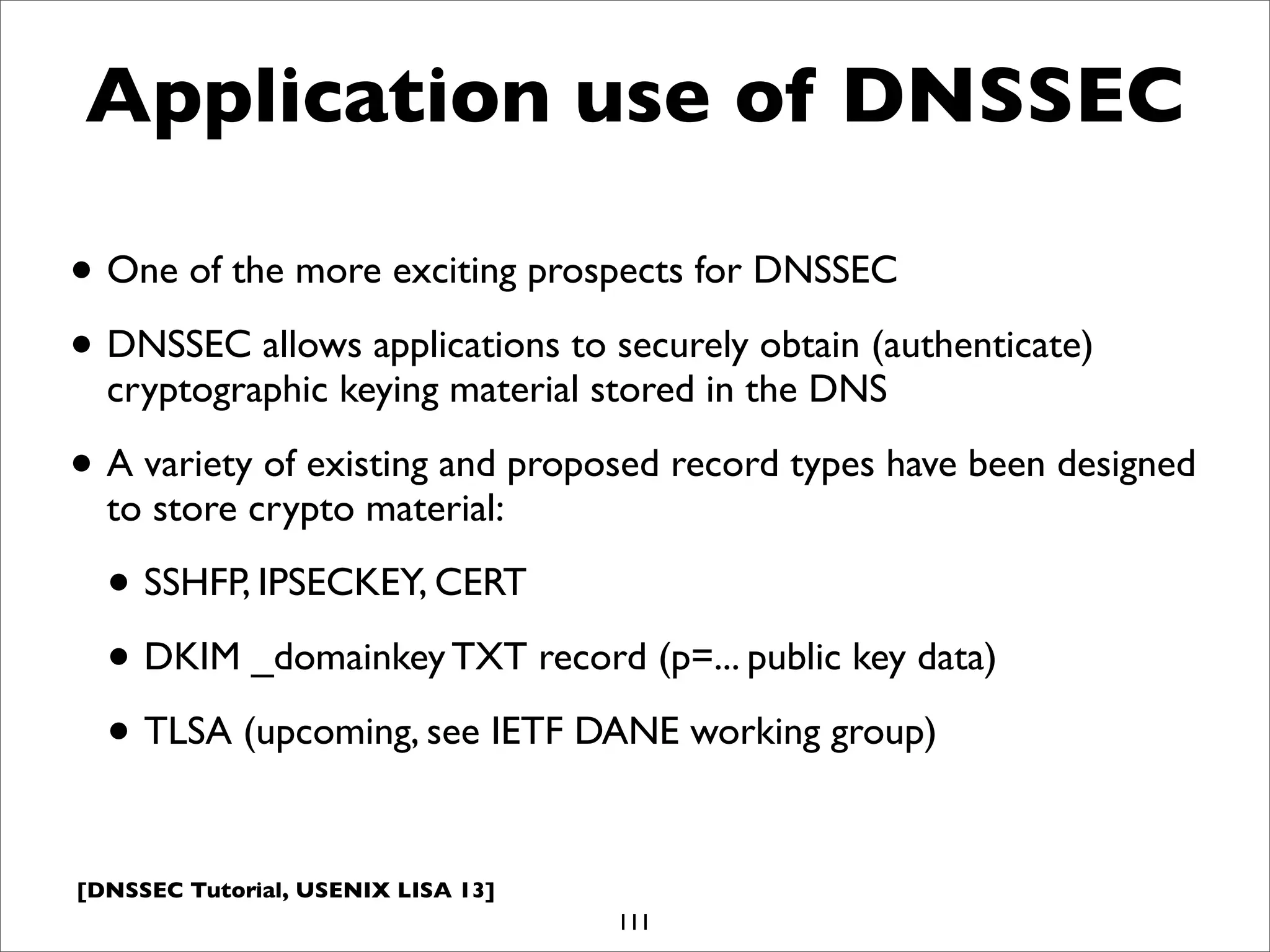 [DNSSEC Tutorial, USENIX LISA 13]
Application use of DNSSEC
• One of the more exciting prospects for DNSSEC
• DNSSEC allows applications to securely obtain (authenticate)
cryptographic keying material stored in the DNS
• A variety of existing and proposed record types have been designed
to store crypto material:
• SSHFP, IPSECKEY, CERT
• DKIM _domainkey TXT record (p=... public key data)
• TLSA (upcoming, see IETF DANE working group)
111
 