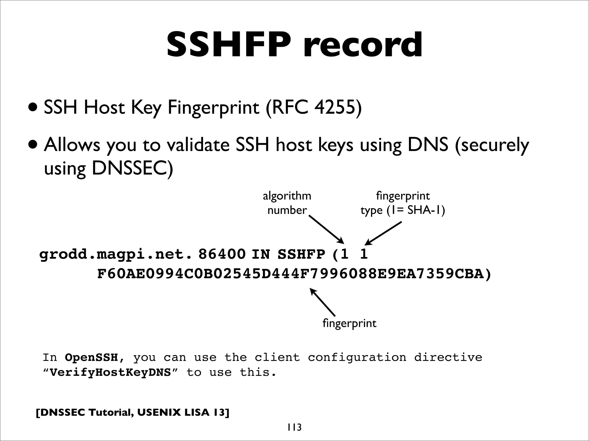[DNSSEC Tutorial, USENIX LISA 13]
SSHFP record
113
grodd.magpi.net.!86400!IN!SSHFP!(1 1
F60AE0994C0B02545D444F7996088E9EA7359CBA)
•SSH Host Key Fingerprint (RFC 4255)
•Allows you to validate SSH host keys using DNS (securely
using DNSSEC)
algorithm
number
ﬁngerprint
type (1= SHA-1)
ﬁngerprint
In OpenSSH, you can use the client configuration directive
“VerifyHostKeyDNS” to use this.
 