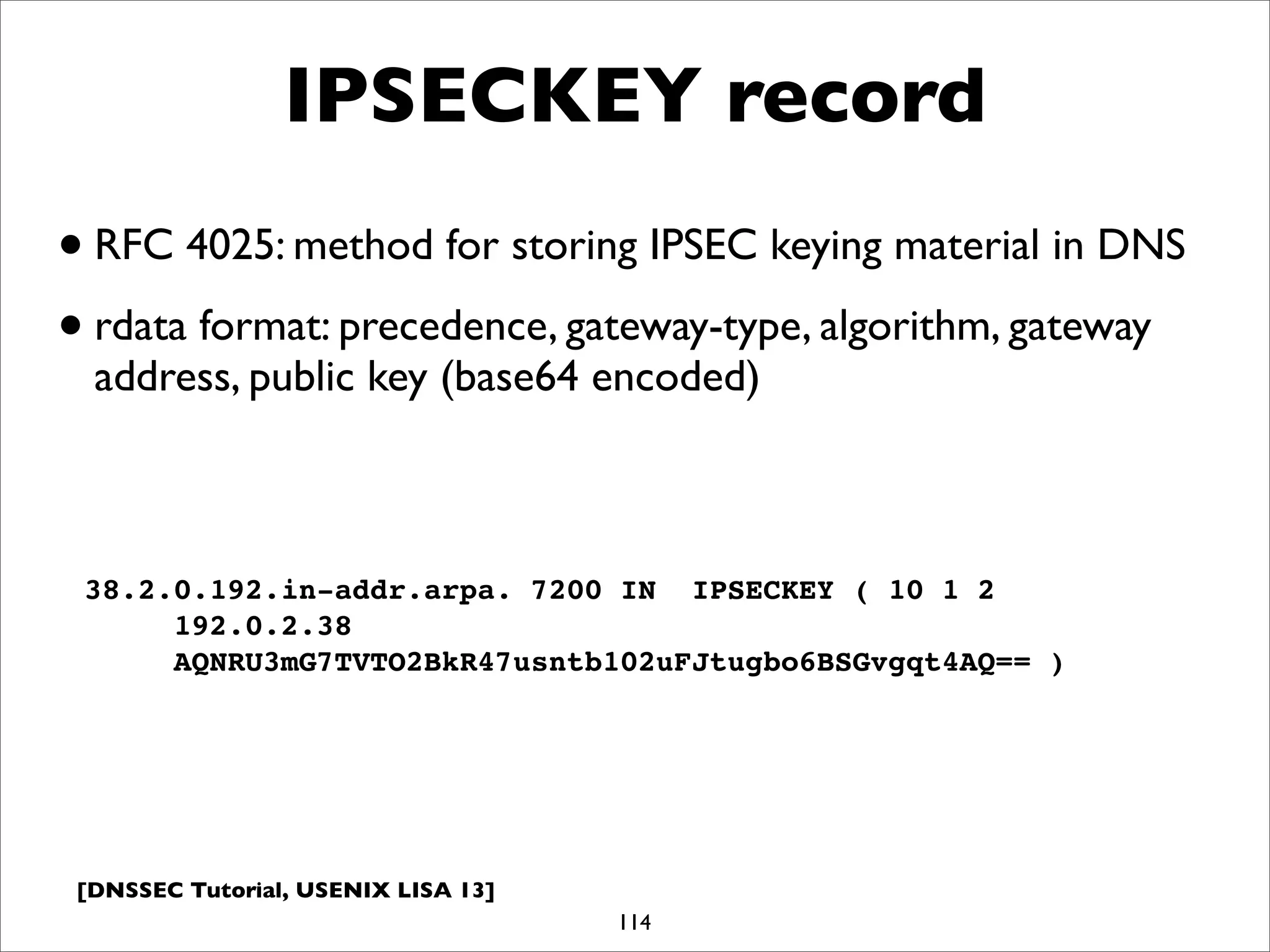 [DNSSEC Tutorial, USENIX LISA 13]
IPSECKEY record
114
38.2.0.192.in-addr.arpa. 7200 IN IPSECKEY ( 10 1 2
192.0.2.38
AQNRU3mG7TVTO2BkR47usntb102uFJtugbo6BSGvgqt4AQ== )
•RFC 4025: method for storing IPSEC keying material in DNS
•rdata format: precedence, gateway-type, algorithm, gateway
address, public key (base64 encoded)
 