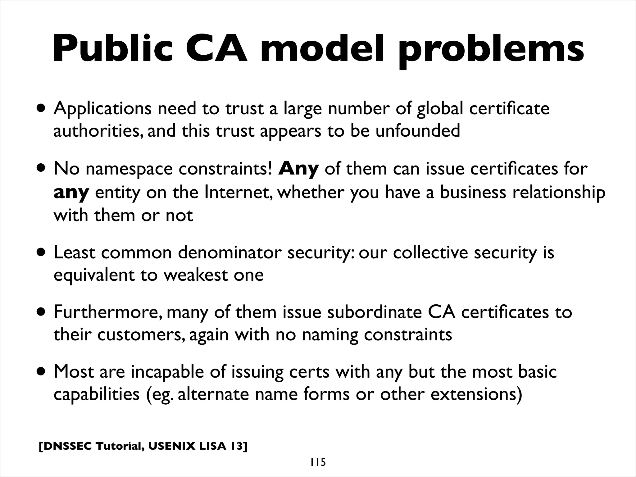[DNSSEC Tutorial, USENIX LISA 13]
Public CA model problems
• Applications need to trust a large number of global certiﬁcate
authorities, and this trust appears to be unfounded
• No namespace constraints! Any of them can issue certiﬁcates for
any entity on the Internet, whether you have a business relationship
with them or not
• Least common denominator security: our collective security is
equivalent to weakest one
• Furthermore, many of them issue subordinate CA certiﬁcates to
their customers, again with no naming constraints
• Most are incapable of issuing certs with any but the most basic
capabilities (eg. alternate name forms or other extensions)
115
 