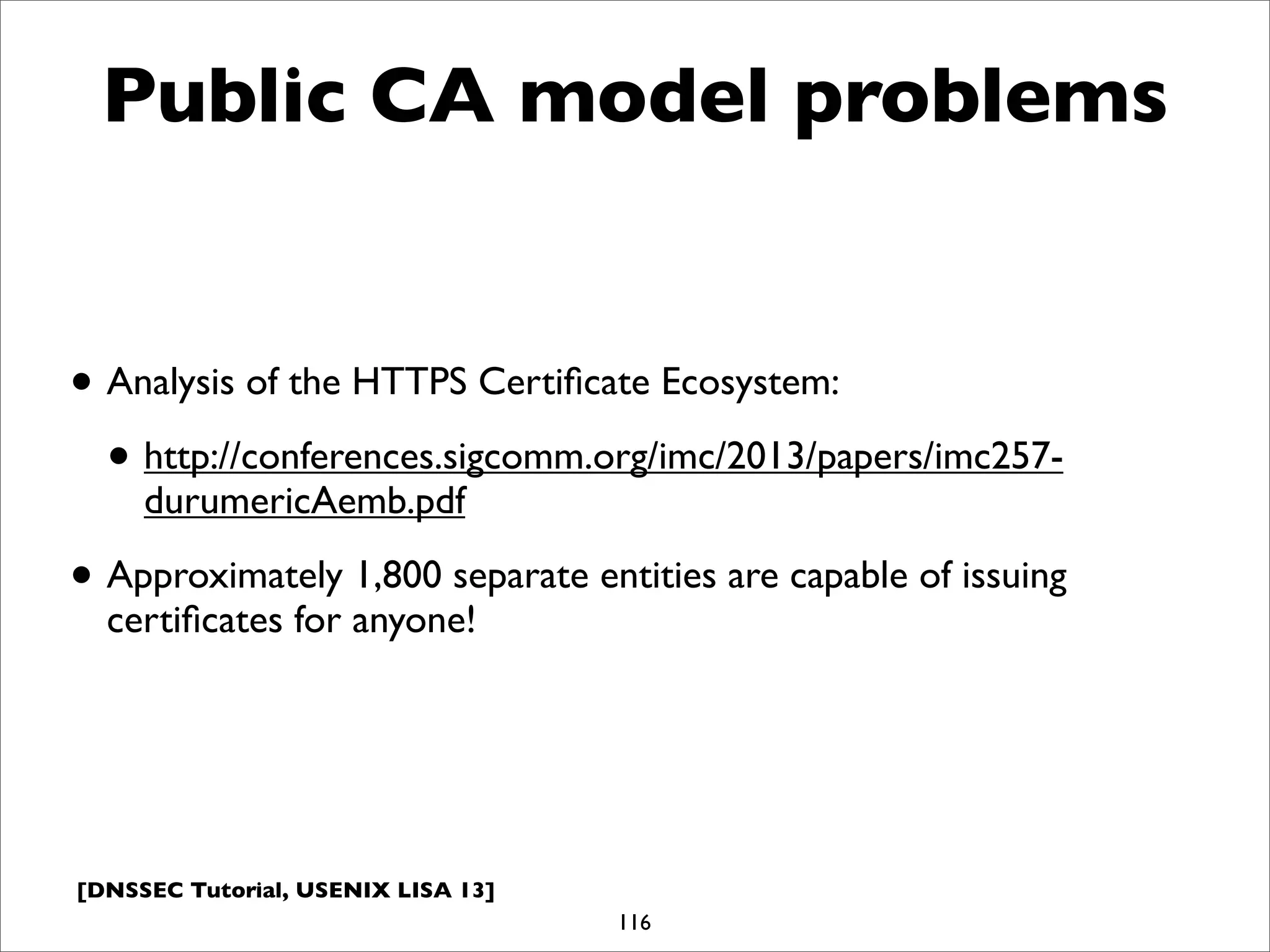 [DNSSEC Tutorial, USENIX LISA 13]
Public CA model problems
• Analysis of the HTTPS Certiﬁcate Ecosystem:
• http://conferences.sigcomm.org/imc/2013/papers/imc257-
durumericAemb.pdf
• Approximately 1,800 separate entities are capable of issuing
certiﬁcates for anyone!
116
 