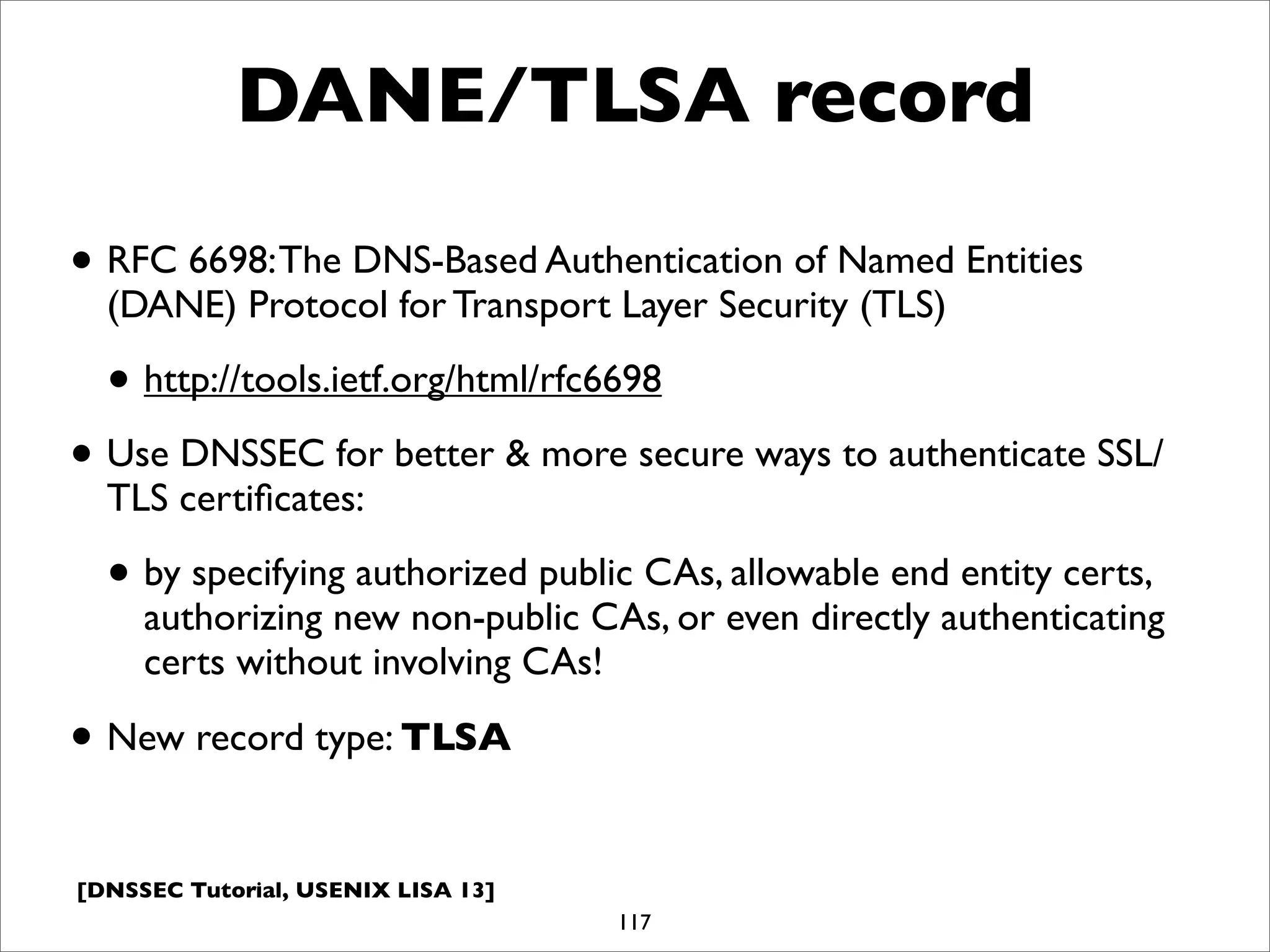 [DNSSEC Tutorial, USENIX LISA 13]
DANE/TLSA record
• RFC 6698:The DNS-Based Authentication of Named Entities
(DANE) Protocol for Transport Layer Security (TLS)
• http://tools.ietf.org/html/rfc6698
• Use DNSSEC for better & more secure ways to authenticate SSL/
TLS certiﬁcates:
• by specifying authorized public CAs, allowable end entity certs,
authorizing new non-public CAs, or even directly authenticating
certs without involving CAs!
• New record type: TLSA
117
 