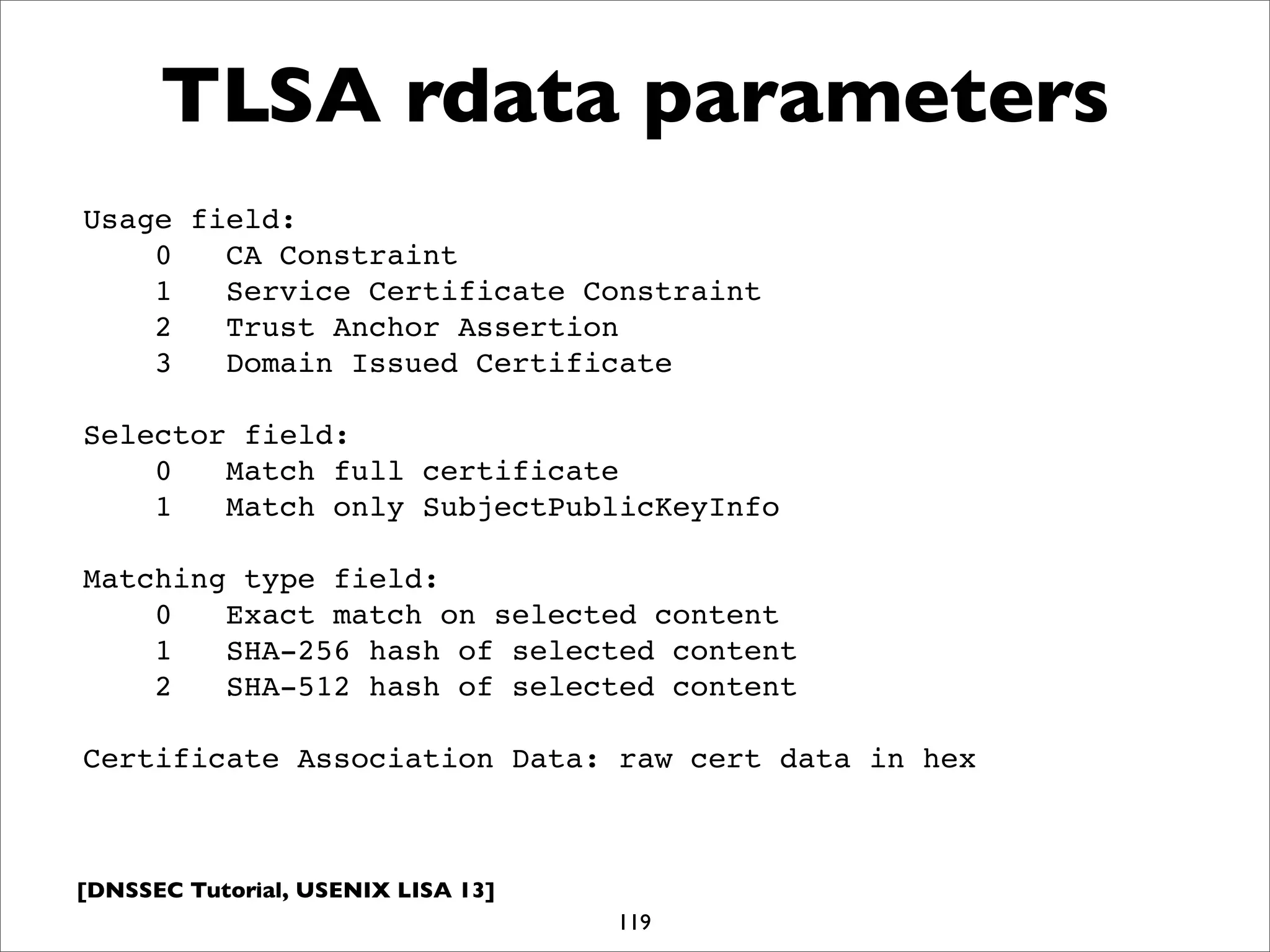 [DNSSEC Tutorial, USENIX LISA 13]
TLSA rdata parameters
119
Usage field:
0 CA Constraint
1 Service Certificate Constraint
2 Trust Anchor Assertion
3 Domain Issued Certificate
Selector field:
0 Match full certificate
1 Match only SubjectPublicKeyInfo
Matching type field:
0 Exact match on selected content
1 SHA-256 hash of selected content
2 SHA-512 hash of selected content
Certificate Association Data: raw cert data in hex
 