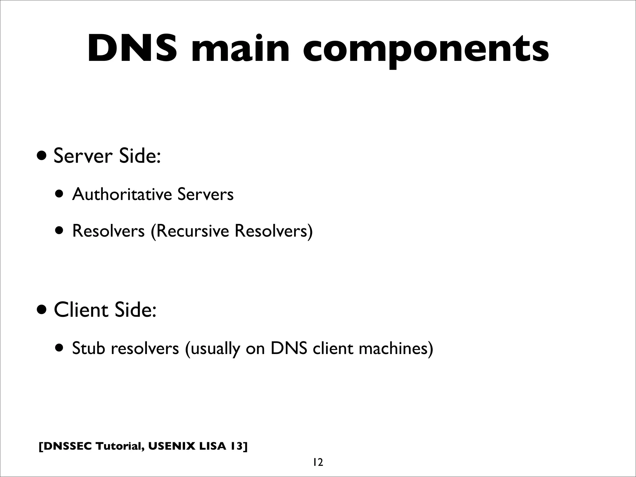 [DNSSEC Tutorial, USENIX LISA 13]
DNS main components
•Server Side:
• Authoritative Servers
• Resolvers (Recursive Resolvers)
•Client Side:
• Stub resolvers (usually on DNS client machines)
12
 