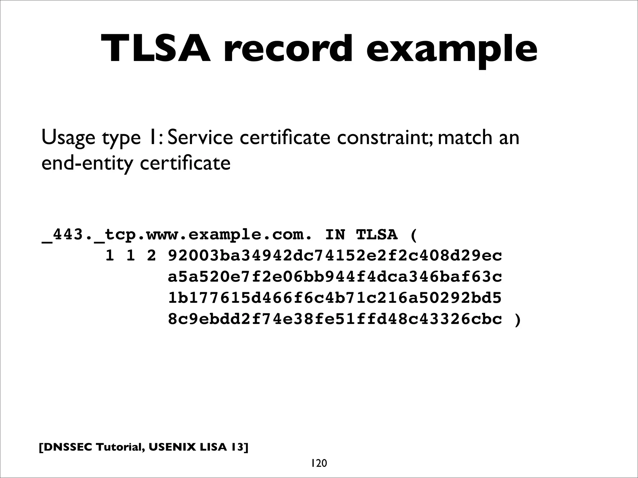 [DNSSEC Tutorial, USENIX LISA 13]
TLSA record example
120
_443._tcp.www.example.com. IN TLSA (
1 1 2 92003ba34942dc74152e2f2c408d29ec
a5a520e7f2e06bb944f4dca346baf63c
1b177615d466f6c4b71c216a50292bd5
8c9ebdd2f74e38fe51ffd48c43326cbc )
Usage type 1: Service certiﬁcate constraint; match an
end-entity certiﬁcate
 