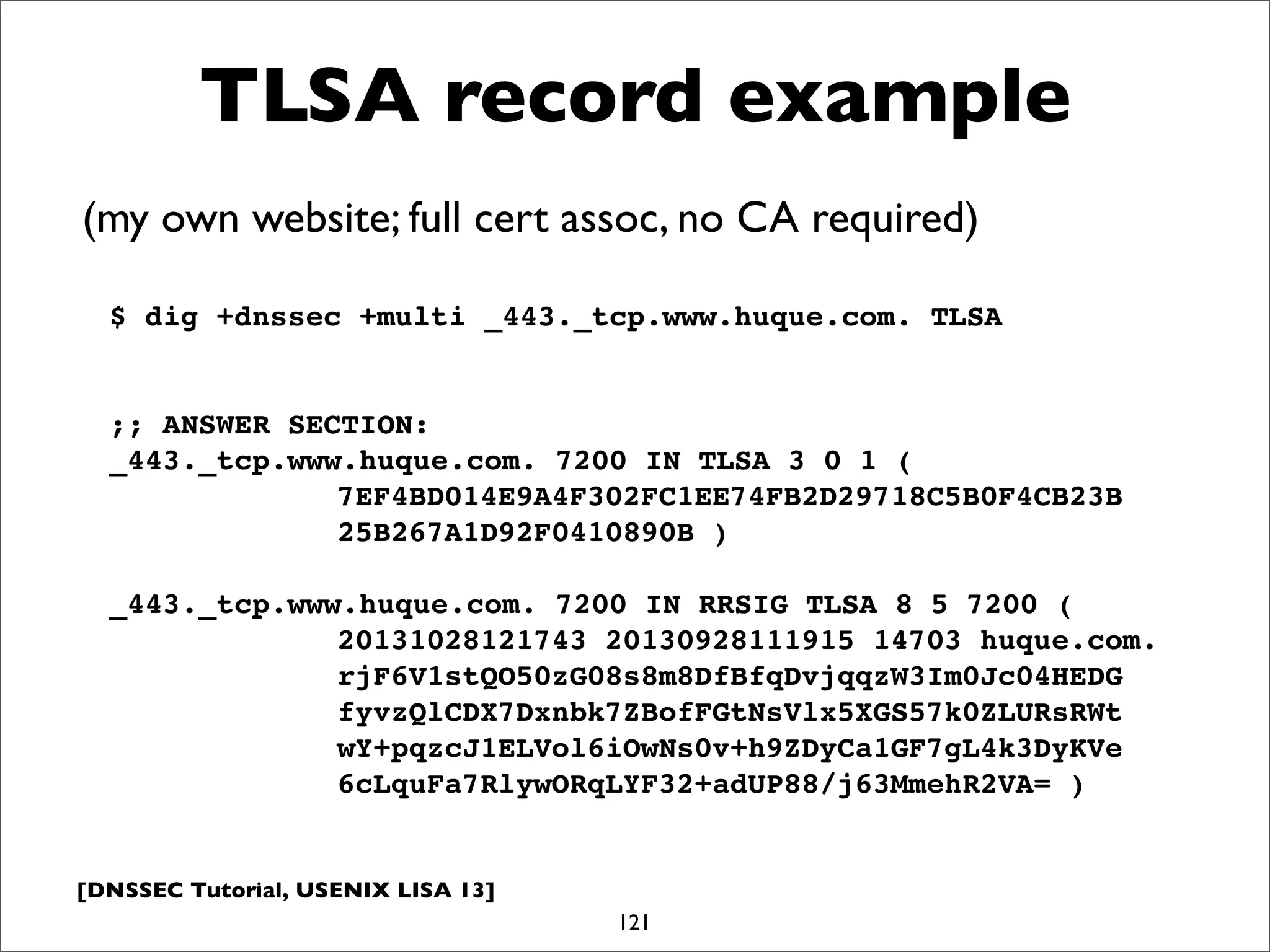 [DNSSEC Tutorial, USENIX LISA 13]
TLSA record example
121
$ dig +dnssec +multi _443._tcp.www.huque.com. TLSA
;; ANSWER SECTION:
_443._tcp.www.huque.com. 7200 IN TLSA 3 0 1 (
! ! ! ! 7EF4BD014E9A4F302FC1EE74FB2D29718C5B0F4CB23B
! ! ! ! 25B267A1D92F0410890B )
_443._tcp.www.huque.com. 7200 IN RRSIG TLSA 8 5 7200 (
! ! ! ! 20131028121743 20130928111915 14703 huque.com.
! ! ! ! rjF6V1stQO50zG08s8m8DfBfqDvjqqzW3Im0Jc04HEDG
! ! ! ! fyvzQlCDX7Dxnbk7ZBofFGtNsVlx5XGS57k0ZLURsRWt
! ! ! ! wY+pqzcJ1ELVol6iOwNs0v+h9ZDyCa1GF7gL4k3DyKVe
! ! ! ! 6cLquFa7RlywORqLYF32+adUP88/j63MmehR2VA= )
(my own website; full cert assoc, no CA required)
 