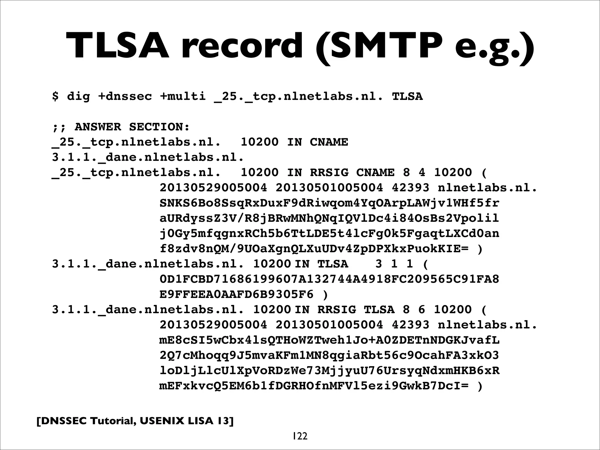 [DNSSEC Tutorial, USENIX LISA 13]
TLSA record (SMTP e.g.)
122
$ dig +dnssec +multi _25._tcp.nlnetlabs.nl. TLSA
;; ANSWER SECTION:
_25._tcp.nlnetlabs.nl.! 10200 IN CNAME
3.1.1._dane.nlnetlabs.nl.
_25._tcp.nlnetlabs.nl.! 10200 IN RRSIG CNAME 8 4 10200 (
! ! ! ! 20130529005004 20130501005004 42393 nlnetlabs.nl.
! ! ! ! SNKS6Bo8SsqRxDuxF9dRiwqom4YqOArpLAWjv1WHf5fr
! ! ! ! aURdyssZ3V/R8jBRwMNhQNqIQVlDc4i84OsBs2Vpolil
! ! ! ! j0Gy5mfqgnxRCh5b6TtLDE5t4lcFg0k5FgaqtLXCd0an
! ! ! ! f8zdv8nQM/9UOaXgnQLXuUDv4ZpDPXkxPuokKIE= )
3.1.1._dane.nlnetlabs.nl. 10200!IN TLSA! 3 1 1 (
! ! ! ! 0D1FCBD71686199607A132744A4918FC209565C91FA8
! ! ! ! E9FFEEA0AAFD6B9305F6 )
3.1.1._dane.nlnetlabs.nl. 10200!IN RRSIG TLSA 8 6 10200 (
! ! ! ! 20130529005004 20130501005004 42393 nlnetlabs.nl.
! ! ! ! mE8cSI5wCbx4lsQTHoWZTweh1Jo+A0ZDETnNDGKJvafL
! ! ! ! 2Q7cMhoqq9J5mvaKFm1MN8qgiaRbt56c9OcahFA3xkO3
! ! ! ! loDljLlcUlXpVoRDzWe73MjjyuU76UrsyqNdxmHKB6xR
! ! ! ! mEFxkvcQ5EM6b1fDGRHOfnMFVl5ezi9GwkB7DcI= )
 