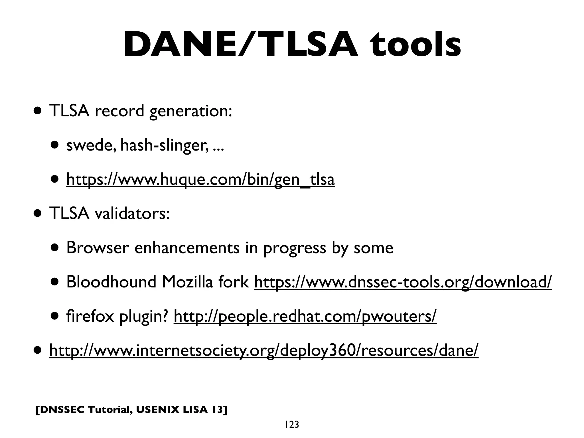 [DNSSEC Tutorial, USENIX LISA 13]
DANE/TLSA tools
• TLSA record generation:
• swede, hash-slinger, ...
• https://www.huque.com/bin/gen_tlsa
• TLSA validators:
• Browser enhancements in progress by some
• Bloodhound Mozilla fork https://www.dnssec-tools.org/download/
• ﬁrefox plugin? http://people.redhat.com/pwouters/
• http://www.internetsociety.org/deploy360/resources/dane/
123
 
