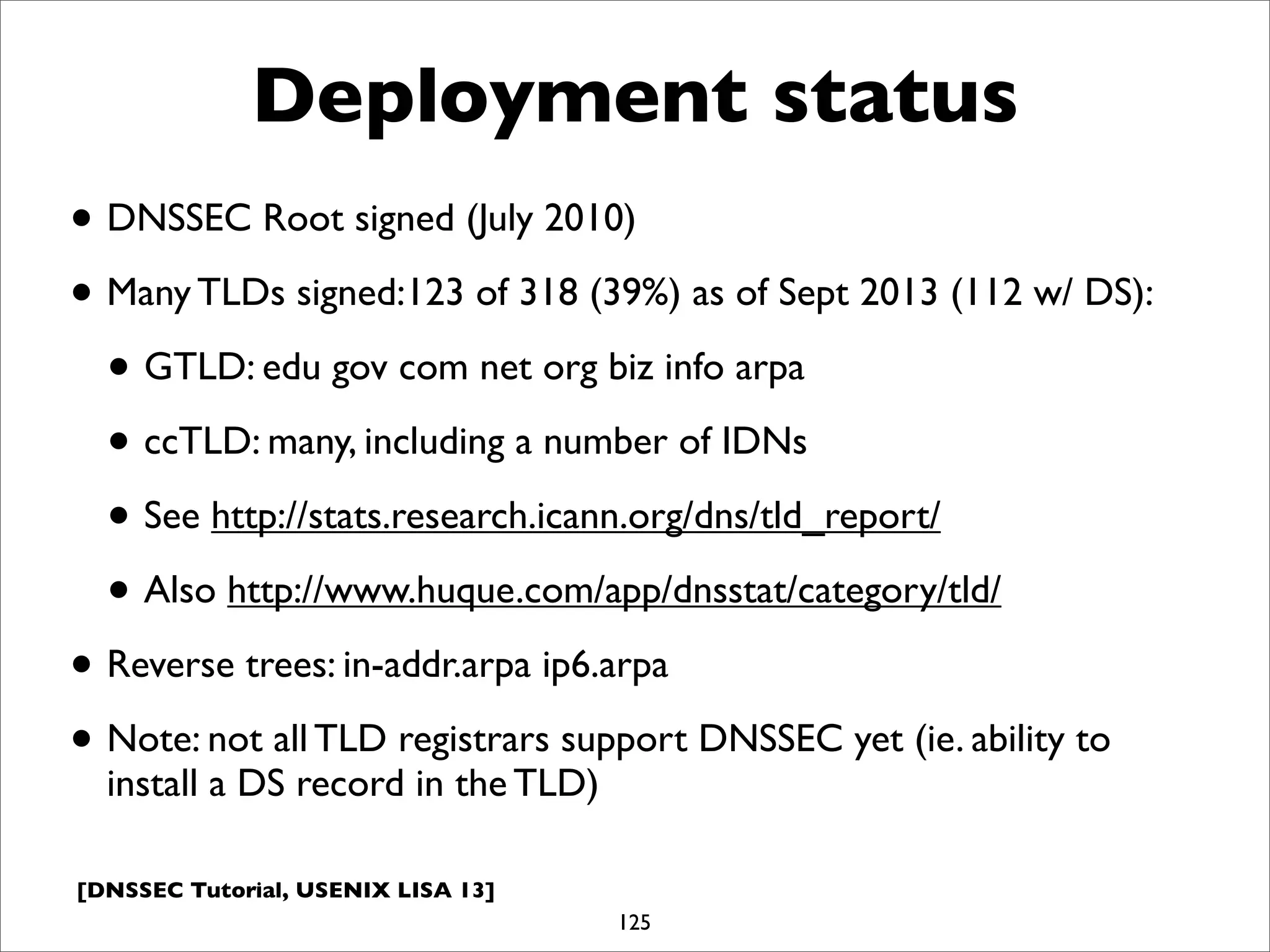 [DNSSEC Tutorial, USENIX LISA 13]
Deployment status
• DNSSEC Root signed (July 2010)
• Many TLDs signed:123 of 318 (39%) as of Sept 2013 (112 w/ DS):
• GTLD: edu gov com net org biz info arpa
• ccTLD: many, including a number of IDNs
• See http://stats.research.icann.org/dns/tld_report/
• Also http://www.huque.com/app/dnsstat/category/tld/
• Reverse trees: in-addr.arpa ip6.arpa
• Note: not all TLD registrars support DNSSEC yet (ie. ability to
install a DS record in the TLD)
125
 