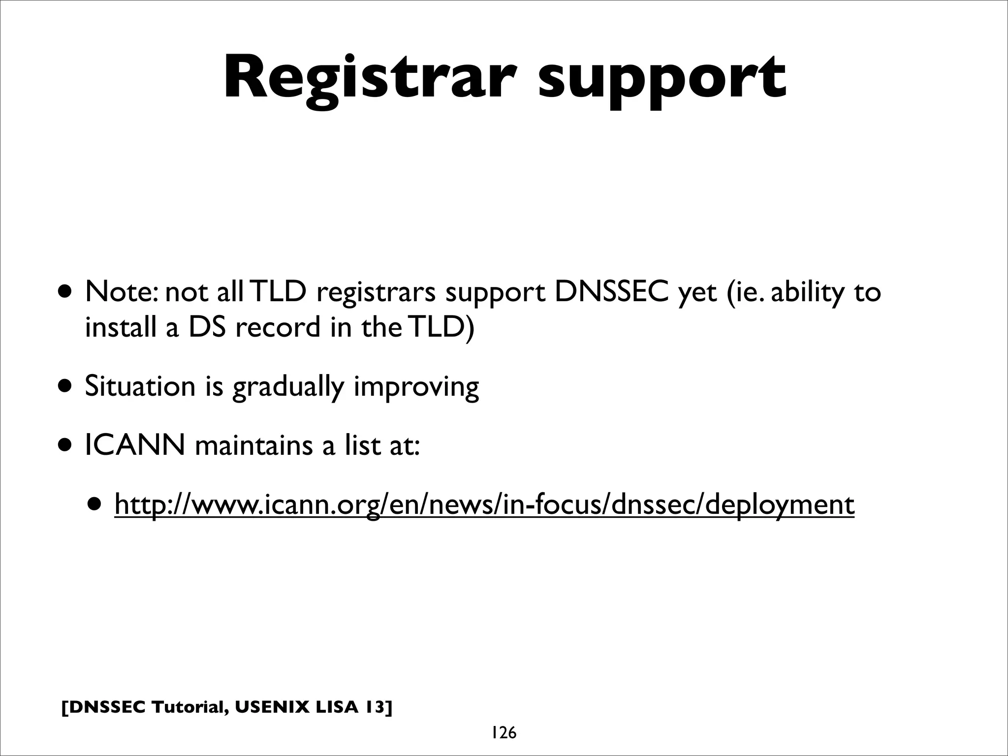 [DNSSEC Tutorial, USENIX LISA 13]
Registrar support
• Note: not all TLD registrars support DNSSEC yet (ie. ability to
install a DS record in the TLD)
• Situation is gradually improving
• ICANN maintains a list at:
• http://www.icann.org/en/news/in-focus/dnssec/deployment
126
 