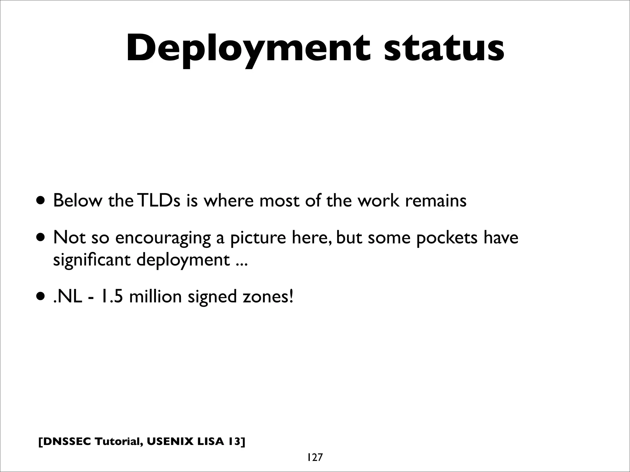 [DNSSEC Tutorial, USENIX LISA 13]
Deployment status
• Below the TLDs is where most of the work remains
• Not so encouraging a picture here, but some pockets have
signiﬁcant deployment ...
• .NL - 1.5 million signed zones!
127
 