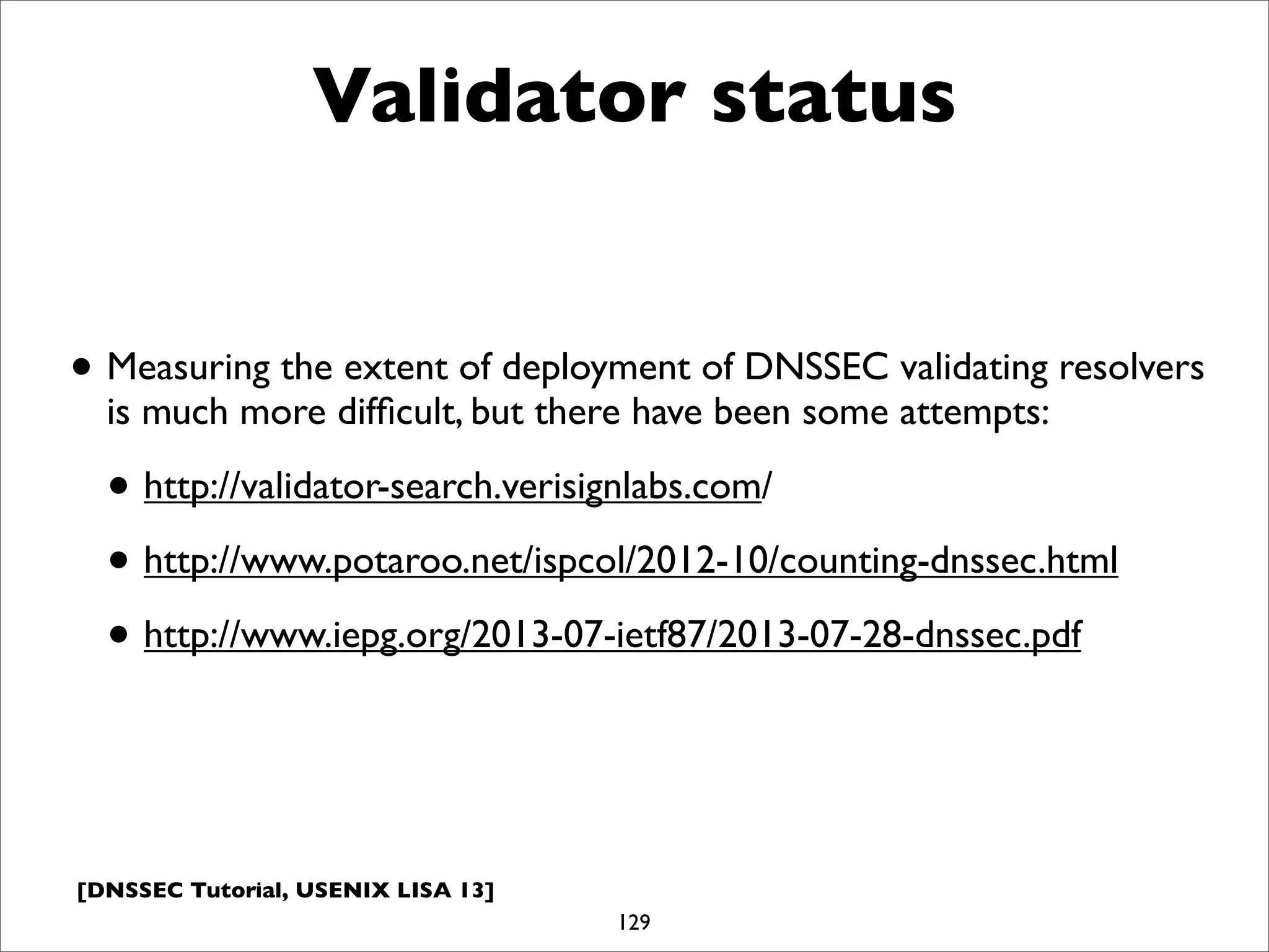 [DNSSEC Tutorial, USENIX LISA 13]
Validator status
• Measuring the extent of deployment of DNSSEC validating resolvers
is much more difﬁcult, but there have been some attempts:
• http://validator-search.verisignlabs.com/
• http://www.potaroo.net/ispcol/2012-10/counting-dnssec.html
• http://www.iepg.org/2013-07-ietf87/2013-07-28-dnssec.pdf
129
 
