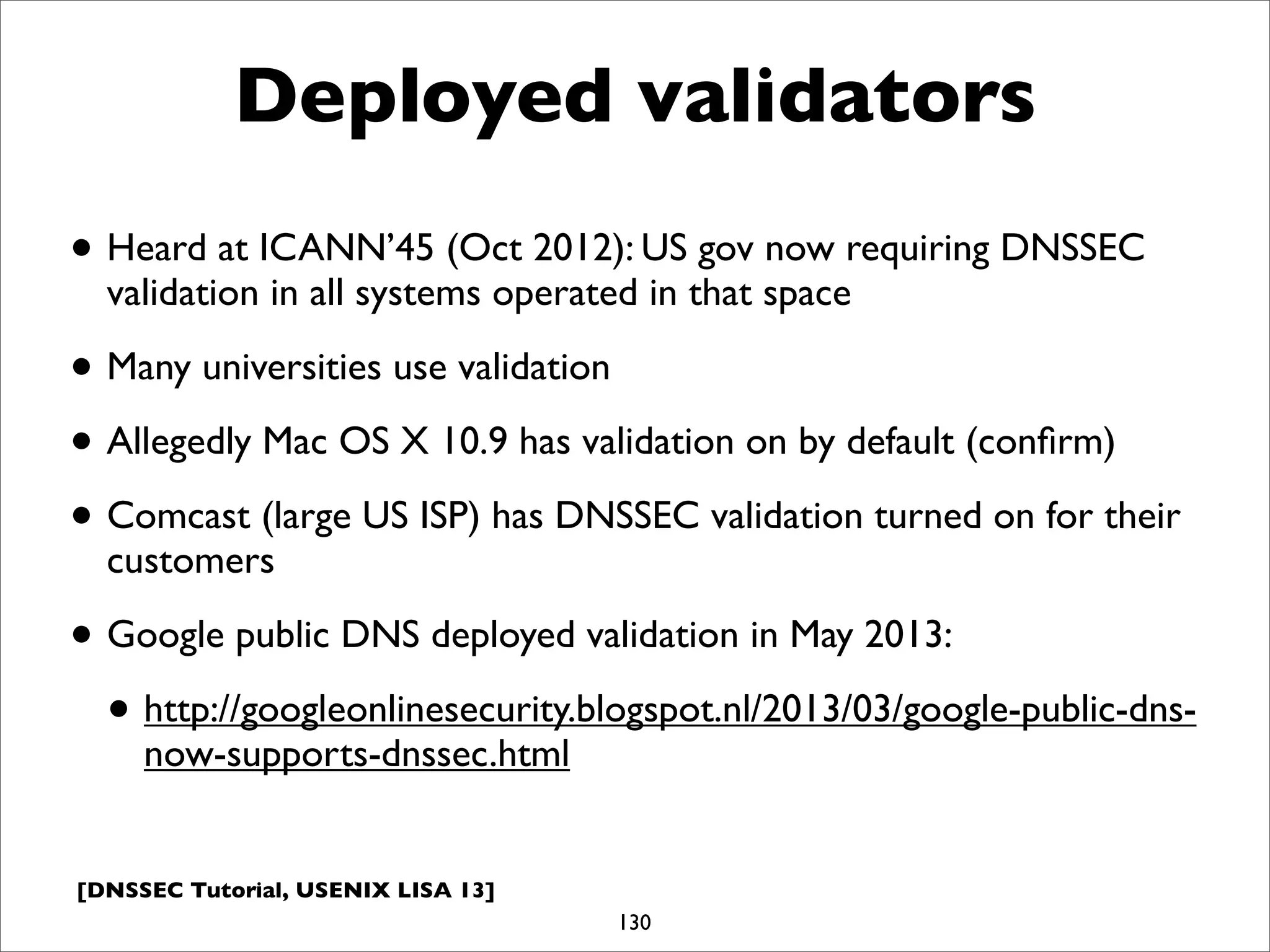 [DNSSEC Tutorial, USENIX LISA 13]
Deployed validators
• Heard at ICANN’45 (Oct 2012): US gov now requiring DNSSEC
validation in all systems operated in that space
• Many universities use validation
• Allegedly Mac OS X 10.9 has validation on by default (conﬁrm)
• Comcast (large US ISP) has DNSSEC validation turned on for their
customers
• Google public DNS deployed validation in May 2013:
• http://googleonlinesecurity.blogspot.nl/2013/03/google-public-dns-
now-supports-dnssec.html
130
 
