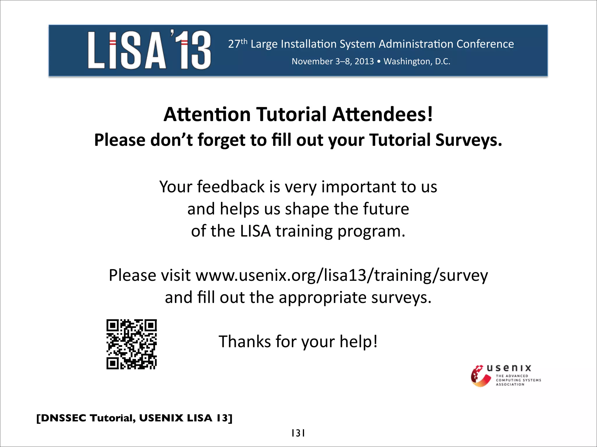 [DNSSEC Tutorial, USENIX LISA 13]
131
27th%Large%Installa/on%System%Administra/on%Conference%
November%3–8,%2013%•%Washington,%D.C.%
A"en%on'Tutorial'A"endees!'
Please'don’t'forget'to'ﬁll'out'your'Tutorial'Surveys.'
Your%feedback%is%very%important%to%us%%
and%helps%us%shape%the%future%%
of%the%LISA%training%program.%%
Please%visit%www.usenix.org/lisa13/training/survey%
and%ﬁll%out%the%appropriate%surveys.%%
Thanks%for%your%help!'
 