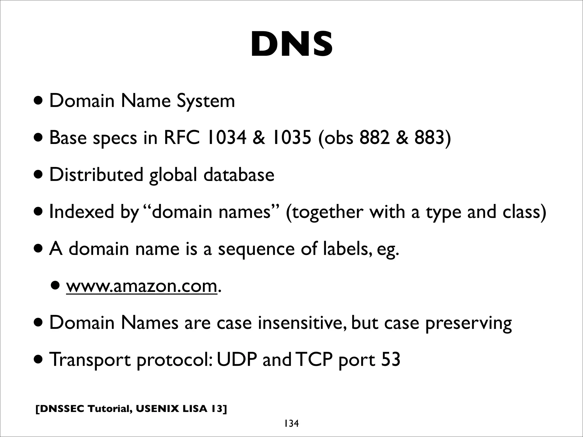 [DNSSEC Tutorial, USENIX LISA 13]
DNS
•Domain Name System
•Base specs in RFC 1034 & 1035 (obs 882 & 883)
•Distributed global database
•Indexed by “domain names” (together with a type and class)
•A domain name is a sequence of labels, eg.
•www.amazon.com.
•Domain Names are case insensitive, but case preserving
•Transport protocol: UDP and TCP port 53
134
 