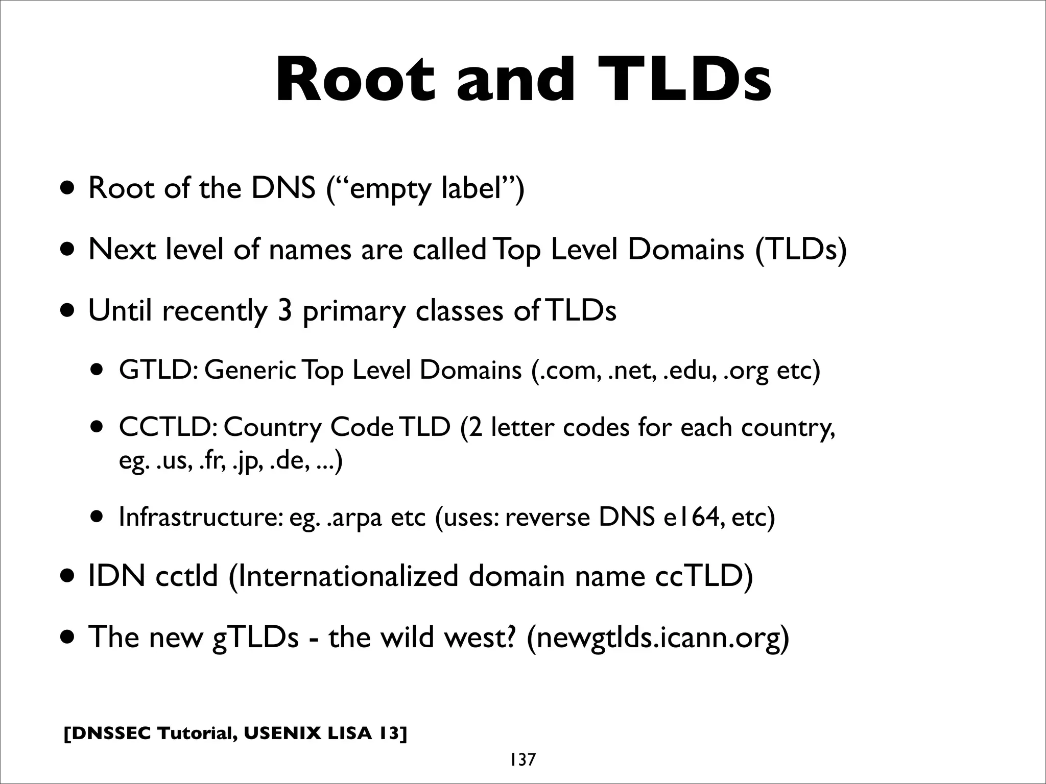 [DNSSEC Tutorial, USENIX LISA 13]
Root and TLDs
• Root of the DNS (“empty label”)
• Next level of names are called Top Level Domains (TLDs)
• Until recently 3 primary classes of TLDs
• GTLD: Generic Top Level Domains (.com, .net, .edu, .org etc)
• CCTLD: Country Code TLD (2 letter codes for each country,
eg. .us, .fr, .jp, .de, ...)
• Infrastructure: eg. .arpa etc (uses: reverse DNS e164, etc)
• IDN cctld (Internationalized domain name ccTLD)
• The new gTLDs - the wild west? (newgtlds.icann.org)
137
 
