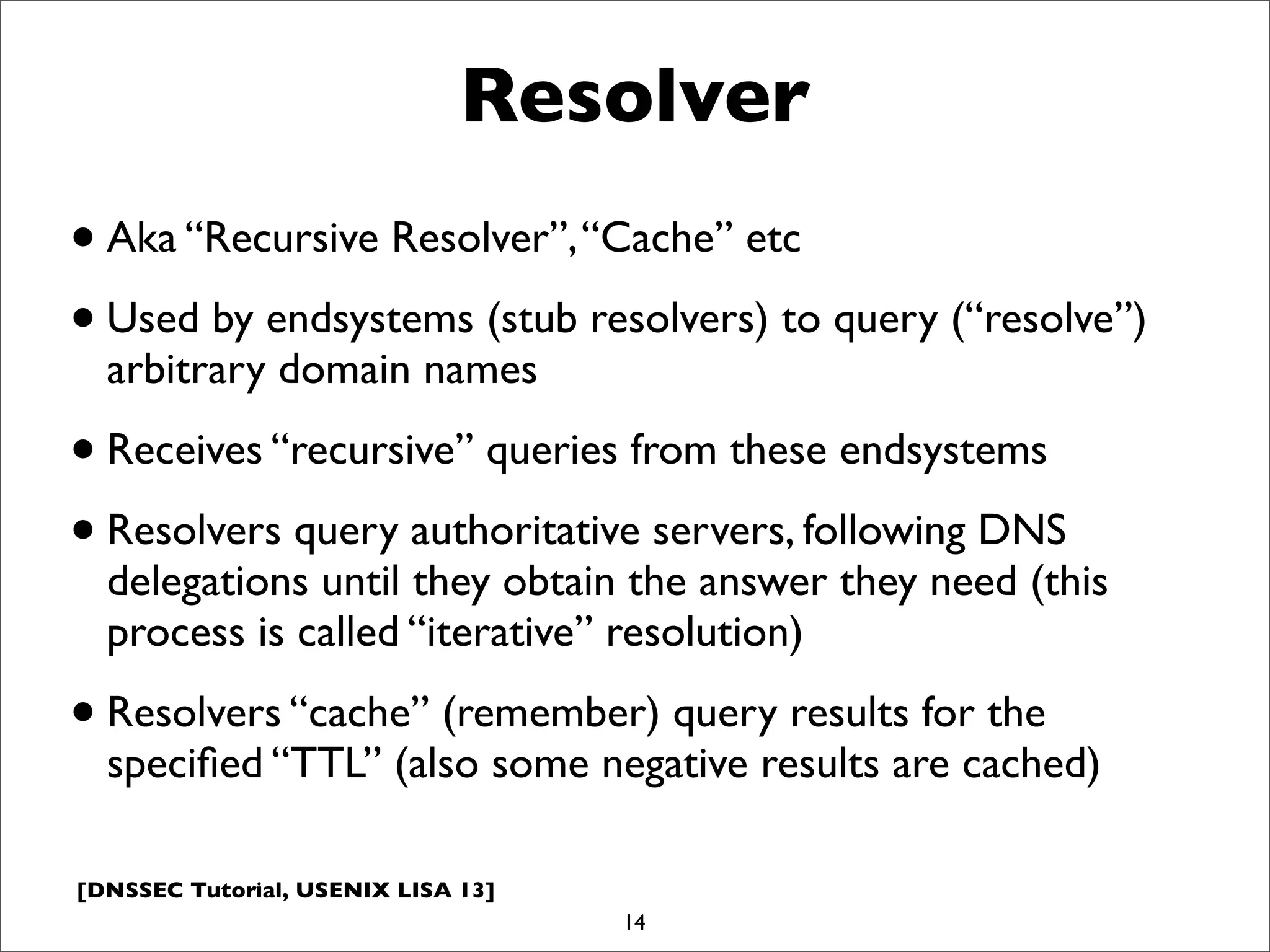 [DNSSEC Tutorial, USENIX LISA 13]
Resolver
•Aka “Recursive Resolver”,“Cache” etc
•Used by endsystems (stub resolvers) to query (“resolve”)
arbitrary domain names
•Receives “recursive” queries from these endsystems
•Resolvers query authoritative servers, following DNS
delegations until they obtain the answer they need (this
process is called “iterative” resolution)
•Resolvers “cache” (remember) query results for the
speciﬁed “TTL” (also some negative results are cached)
14
 