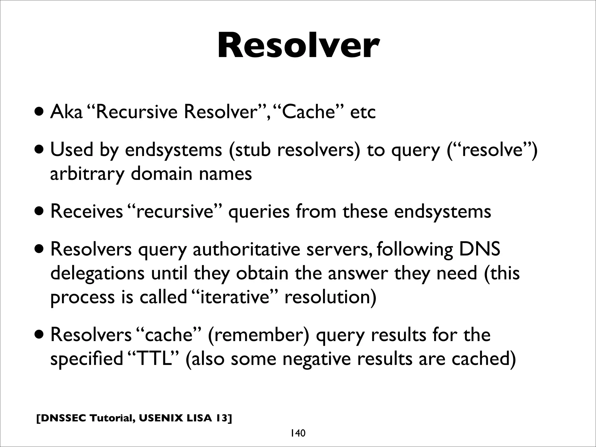 [DNSSEC Tutorial, USENIX LISA 13]
Resolver
•Aka “Recursive Resolver”,“Cache” etc
•Used by endsystems (stub resolvers) to query (“resolve”)
arbitrary domain names
•Receives “recursive” queries from these endsystems
•Resolvers query authoritative servers, following DNS
delegations until they obtain the answer they need (this
process is called “iterative” resolution)
•Resolvers “cache” (remember) query results for the
speciﬁed “TTL” (also some negative results are cached)
140
 