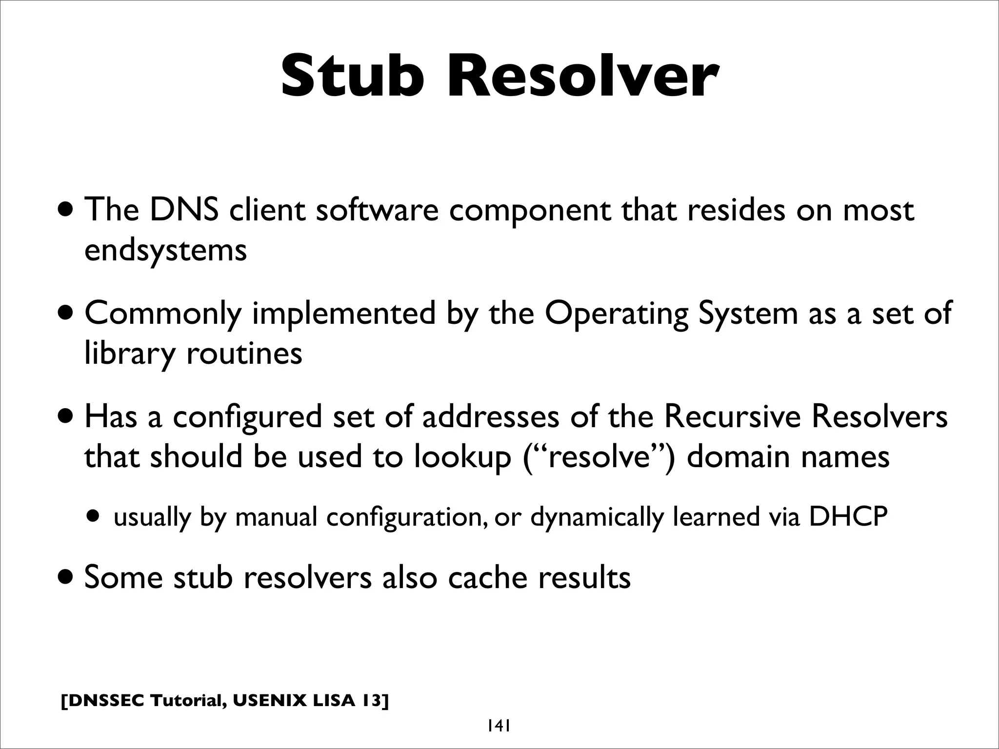 [DNSSEC Tutorial, USENIX LISA 13]
Stub Resolver
•The DNS client software component that resides on most
endsystems
•Commonly implemented by the Operating System as a set of
library routines
•Has a conﬁgured set of addresses of the Recursive Resolvers
that should be used to lookup (“resolve”) domain names
• usually by manual conﬁguration, or dynamically learned via DHCP
•Some stub resolvers also cache results
141
 