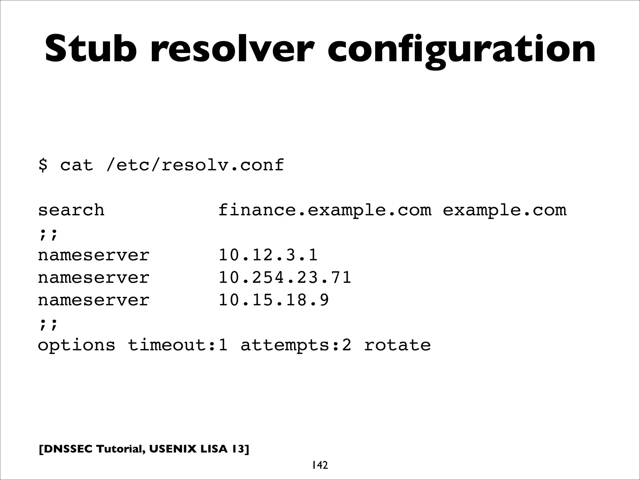 [DNSSEC Tutorial, USENIX LISA 13]
Stub resolver conﬁguration
142
$ cat /etc/resolv.conf
search finance.example.com example.com
;;
nameserver 10.12.3.1
nameserver 10.254.23.71
nameserver 10.15.18.9
;;
options timeout:1 attempts:2 rotate
 