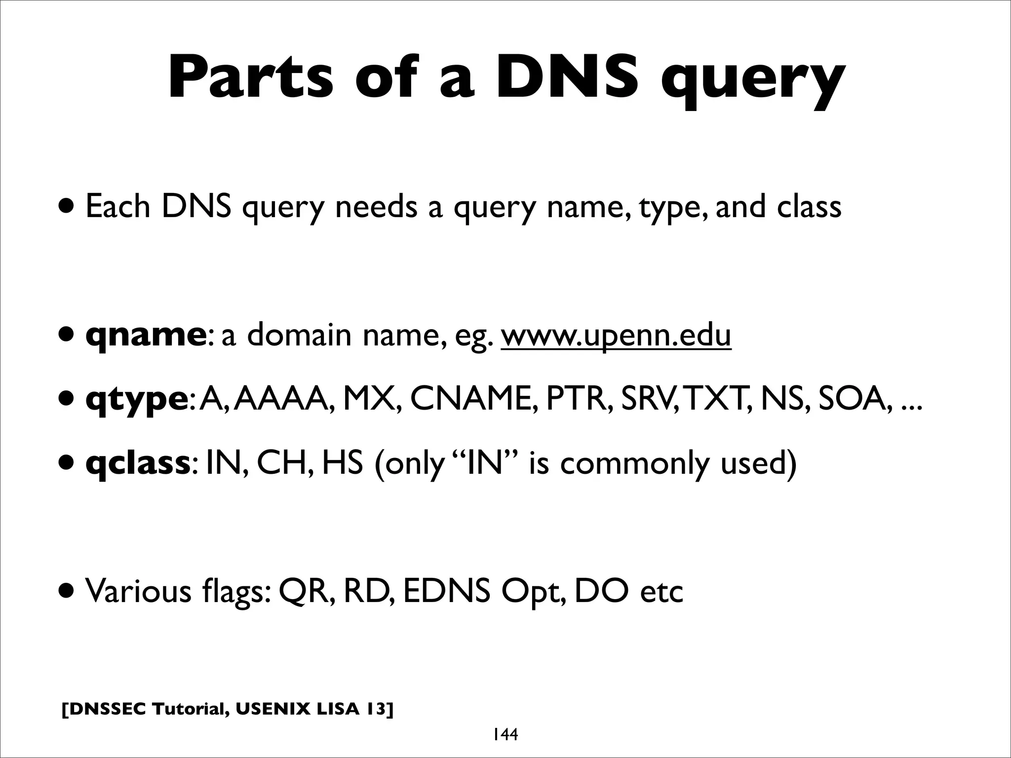 [DNSSEC Tutorial, USENIX LISA 13]
Parts of a DNS query
•Each DNS query needs a query name, type, and class
•qname: a domain name, eg. www.upenn.edu
•qtype:A,AAAA, MX, CNAME, PTR, SRV,TXT, NS, SOA, ...
•qclass: IN, CH, HS (only “IN” is commonly used)
•Various ﬂags: QR, RD, EDNS Opt, DO etc
144
 