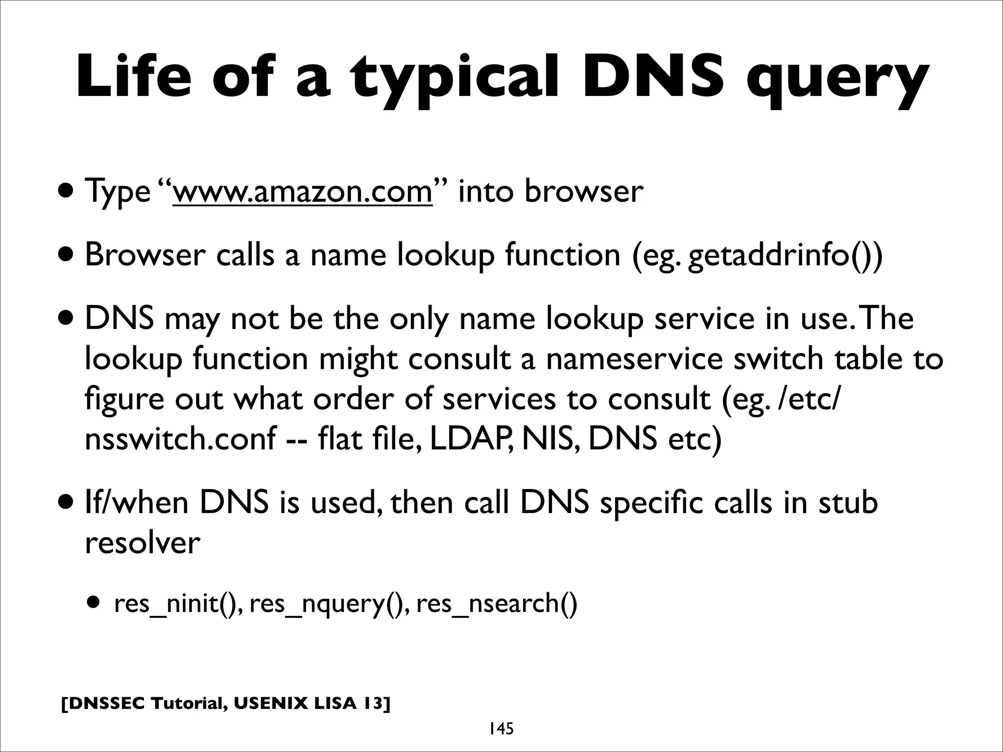 [DNSSEC Tutorial, USENIX LISA 13]
Life of a typical DNS query
•Type “www.amazon.com” into browser
•Browser calls a name lookup function (eg. getaddrinfo())
•DNS may not be the only name lookup service in use.The
lookup function might consult a nameservice switch table to
ﬁgure out what order of services to consult (eg. /etc/
nsswitch.conf -- ﬂat ﬁle, LDAP, NIS, DNS etc)
•If/when DNS is used, then call DNS speciﬁc calls in stub
resolver
• res_ninit(), res_nquery(), res_nsearch()
145
 