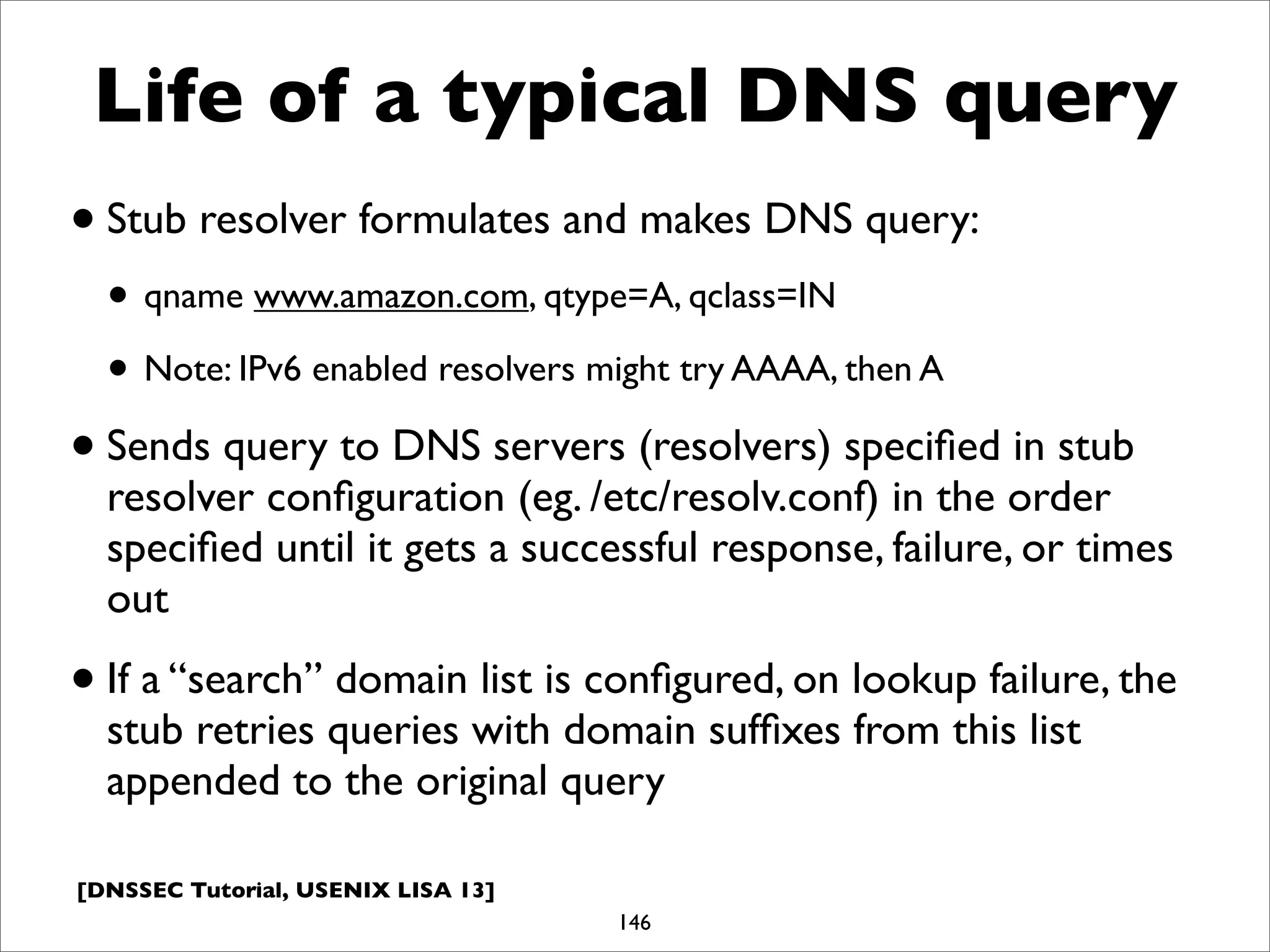 [DNSSEC Tutorial, USENIX LISA 13]
Life of a typical DNS query
•Stub resolver formulates and makes DNS query:
• qname www.amazon.com, qtype=A, qclass=IN
• Note: IPv6 enabled resolvers might try AAAA, then A
•Sends query to DNS servers (resolvers) speciﬁed in stub
resolver conﬁguration (eg. /etc/resolv.conf) in the order
speciﬁed until it gets a successful response, failure, or times
out
•If a “search” domain list is conﬁgured, on lookup failure, the
stub retries queries with domain sufﬁxes from this list
appended to the original query
146
 