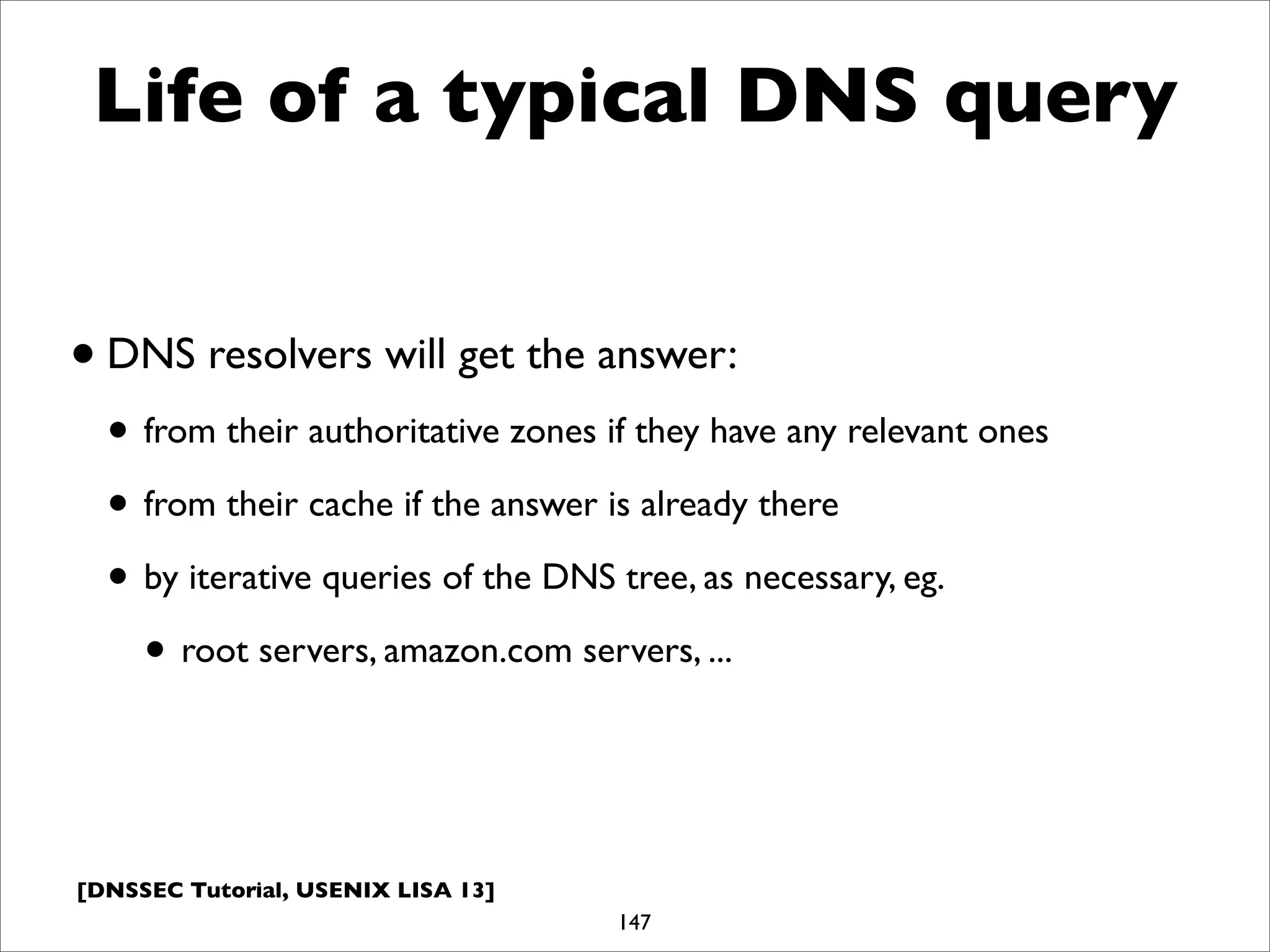 [DNSSEC Tutorial, USENIX LISA 13]
Life of a typical DNS query
•DNS resolvers will get the answer:
• from their authoritative zones if they have any relevant ones
• from their cache if the answer is already there
• by iterative queries of the DNS tree, as necessary, eg.
• root servers, amazon.com servers, ...
147
 