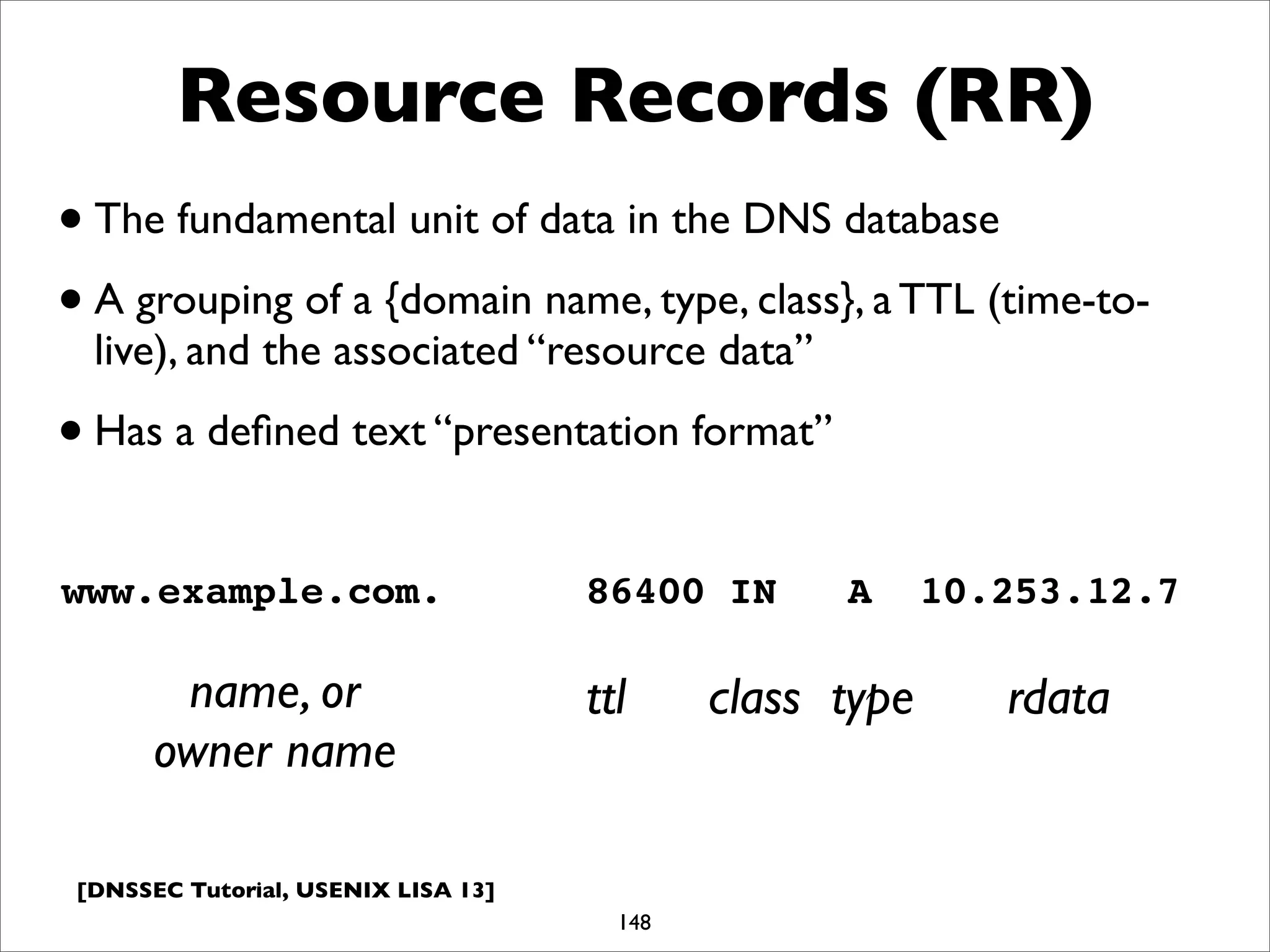 [DNSSEC Tutorial, USENIX LISA 13]
Resource Records (RR)
148
www.example.com. 86400 IN A 10.253.12.7
name, or
owner name
ttl class type rdata
•The fundamental unit of data in the DNS database
•A grouping of a {domain name, type, class}, a TTL (time-to-
live), and the associated “resource data”
•Has a deﬁned text “presentation format”
 