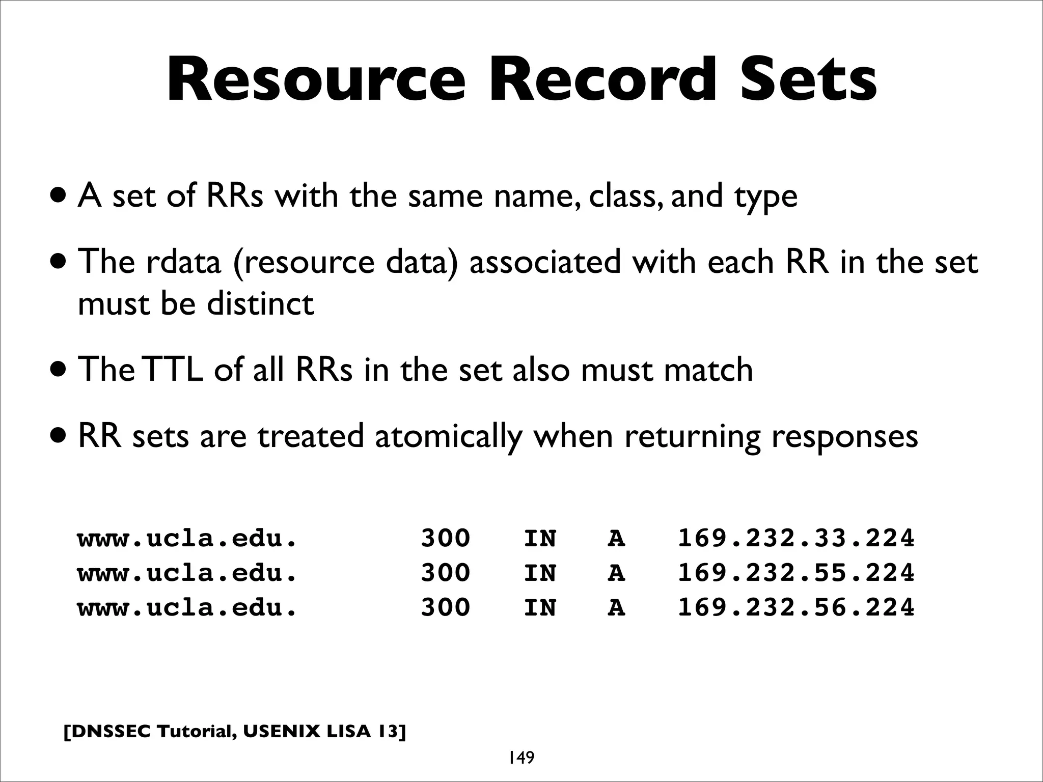 [DNSSEC Tutorial, USENIX LISA 13]
Resource Record Sets
149
www.ucla.edu. 300 IN A 169.232.33.224
www.ucla.edu. 300 IN A 169.232.55.224
www.ucla.edu. 300 IN A 169.232.56.224
•A set of RRs with the same name, class, and type
•The rdata (resource data) associated with each RR in the set
must be distinct
•The TTL of all RRs in the set also must match
•RR sets are treated atomically when returning responses
 