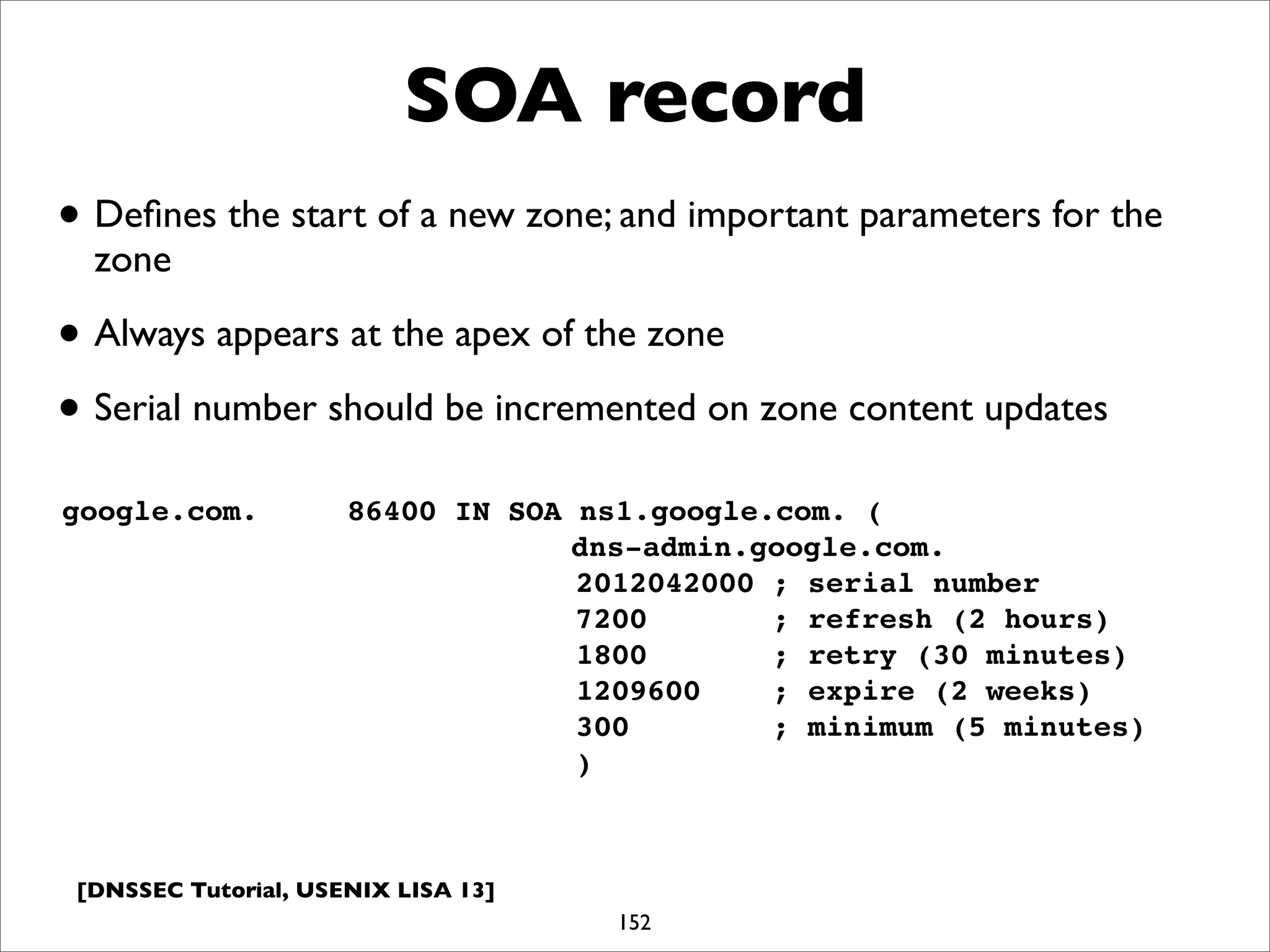[DNSSEC Tutorial, USENIX LISA 13]
SOA record
152
google.com.! ! 86400 IN SOA ns1.google.com. (
dns-admin.google.com.
! ! ! ! 2012042000 ; serial number
! ! ! ! 7200 ; refresh (2 hours)
! ! ! ! 1800 ; retry (30 minutes)
! ! ! ! 1209600 ; expire (2 weeks)
! ! ! ! 300 ; minimum (5 minutes)
! ! ! ! )
• Deﬁnes the start of a new zone; and important parameters for the
zone
• Always appears at the apex of the zone
• Serial number should be incremented on zone content updates
 