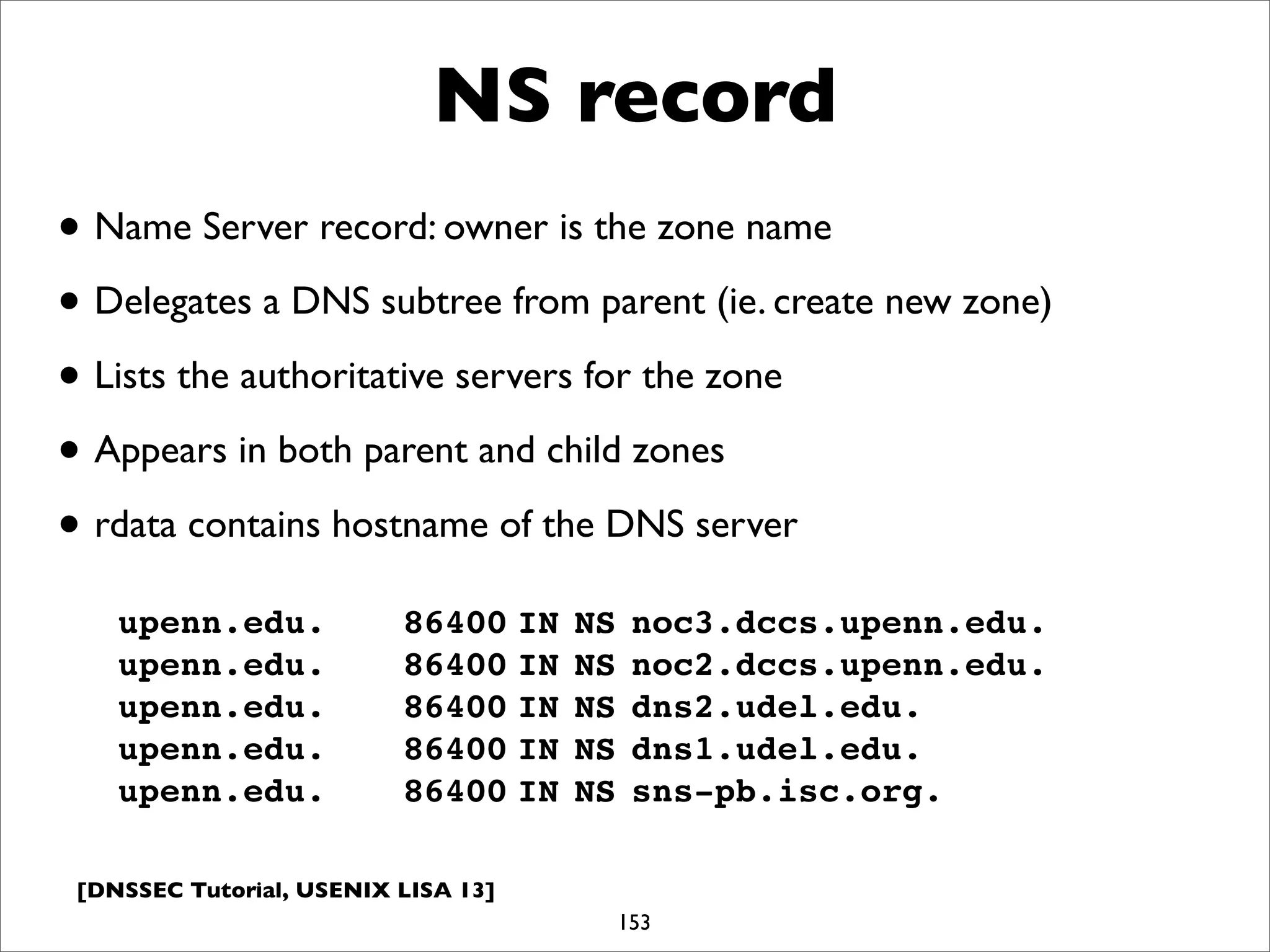[DNSSEC Tutorial, USENIX LISA 13]
NS record
153
upenn.edu.!! 86400!IN!NS!noc3.dccs.upenn.edu.
upenn.edu.!! 86400!IN!NS!noc2.dccs.upenn.edu.
upenn.edu.!! 86400!IN!NS!dns2.udel.edu.
upenn.edu.!! 86400!IN!NS!dns1.udel.edu.
upenn.edu.!! 86400!IN!NS!sns-pb.isc.org.
• Name Server record: owner is the zone name
• Delegates a DNS subtree from parent (ie. create new zone)
• Lists the authoritative servers for the zone
• Appears in both parent and child zones
• rdata contains hostname of the DNS server
 