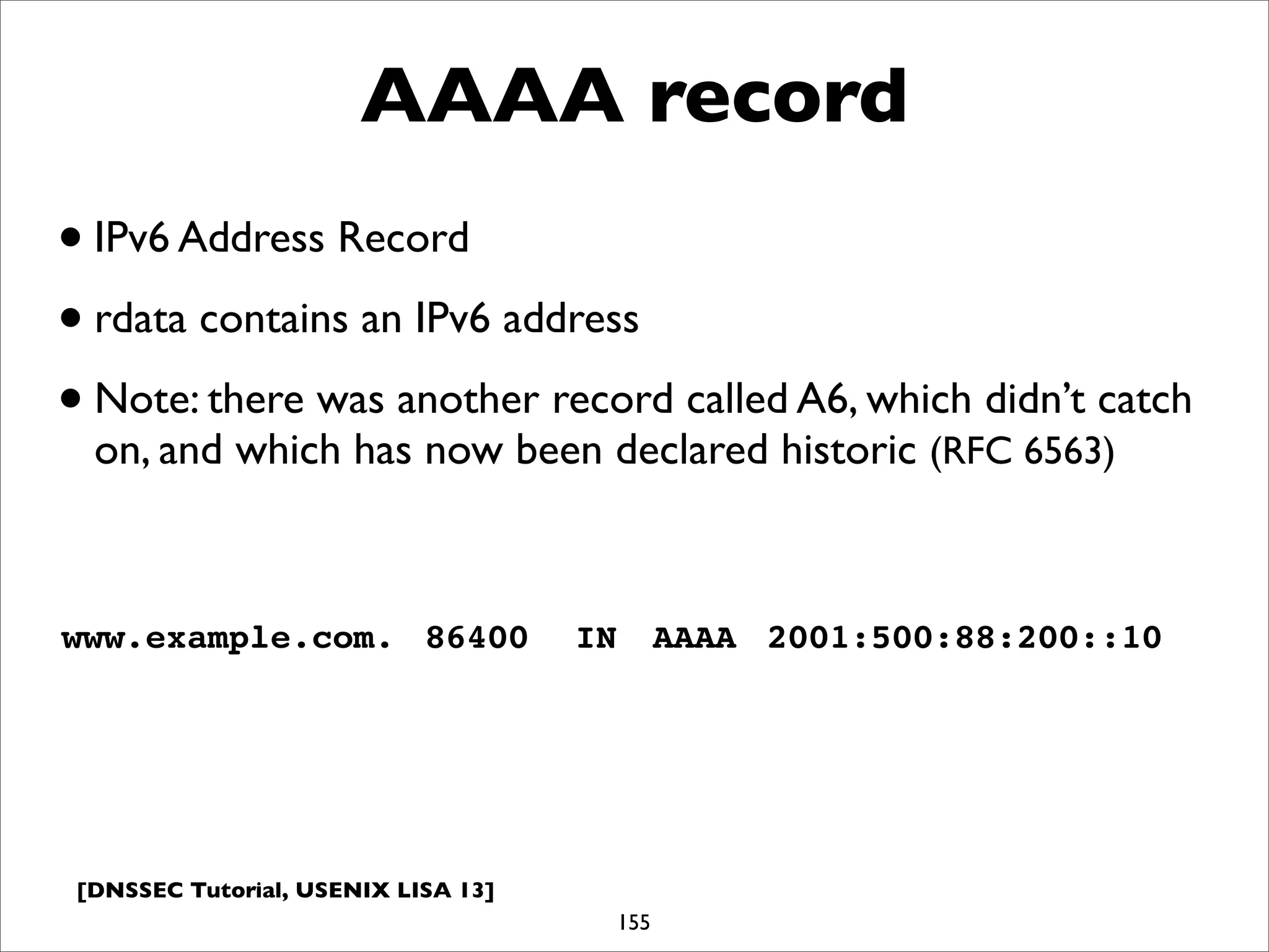 [DNSSEC Tutorial, USENIX LISA 13]
AAAA record
155
www.example.com.! 86400! IN! AAAA! 2001:500:88:200::10
•IPv6 Address Record
•rdata contains an IPv6 address
•Note: there was another record called A6, which didn’t catch
on, and which has now been declared historic (RFC 6563)
 
