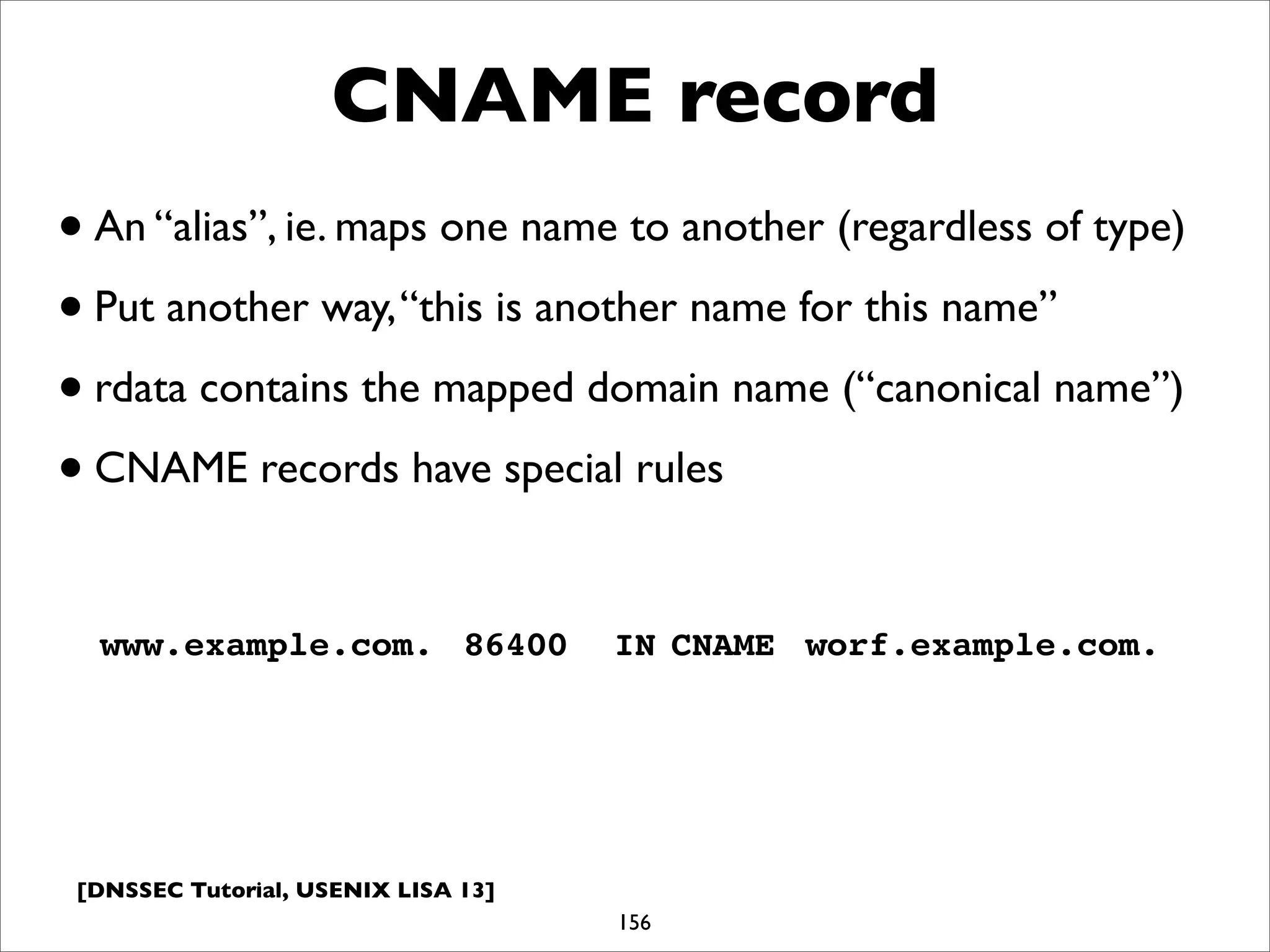 [DNSSEC Tutorial, USENIX LISA 13]
CNAME record
156
www.example.com.! 86400! IN!CNAME! worf.example.com.
•An “alias”, ie. maps one name to another (regardless of type)
•Put another way,“this is another name for this name”
•rdata contains the mapped domain name (“canonical name”)
•CNAME records have special rules
 