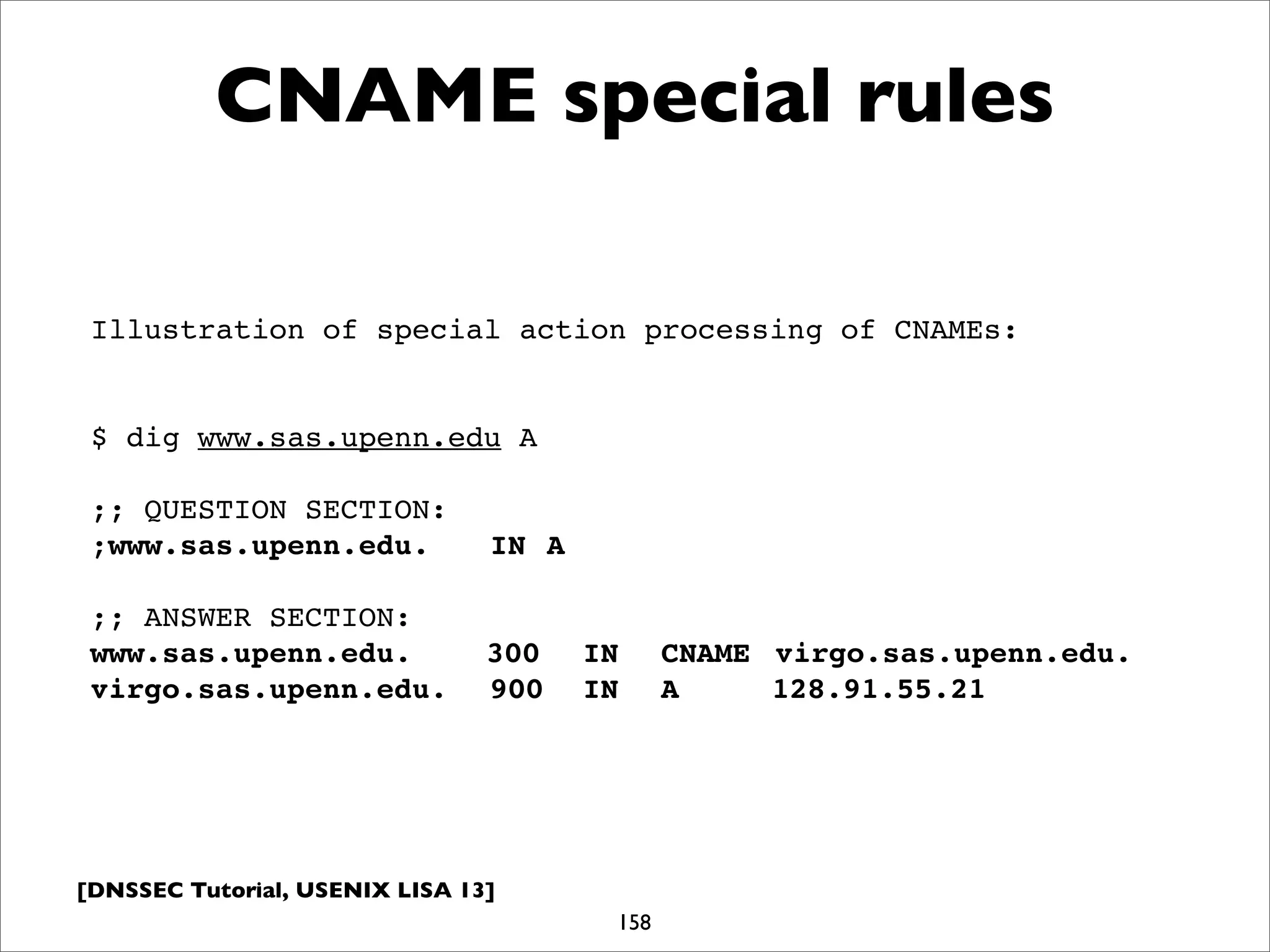 [DNSSEC Tutorial, USENIX LISA 13]
CNAME special rules
158
Illustration of special action processing of CNAMEs:
$ dig www.sas.upenn.edu A
;; QUESTION SECTION:
;www.sas.upenn.edu.!! IN! A
;; ANSWER SECTION:
www.sas.upenn.edu.! 300! IN! CNAME! virgo.sas.upenn.edu.
virgo.sas.upenn.edu.! 900! IN! A! 128.91.55.21
 