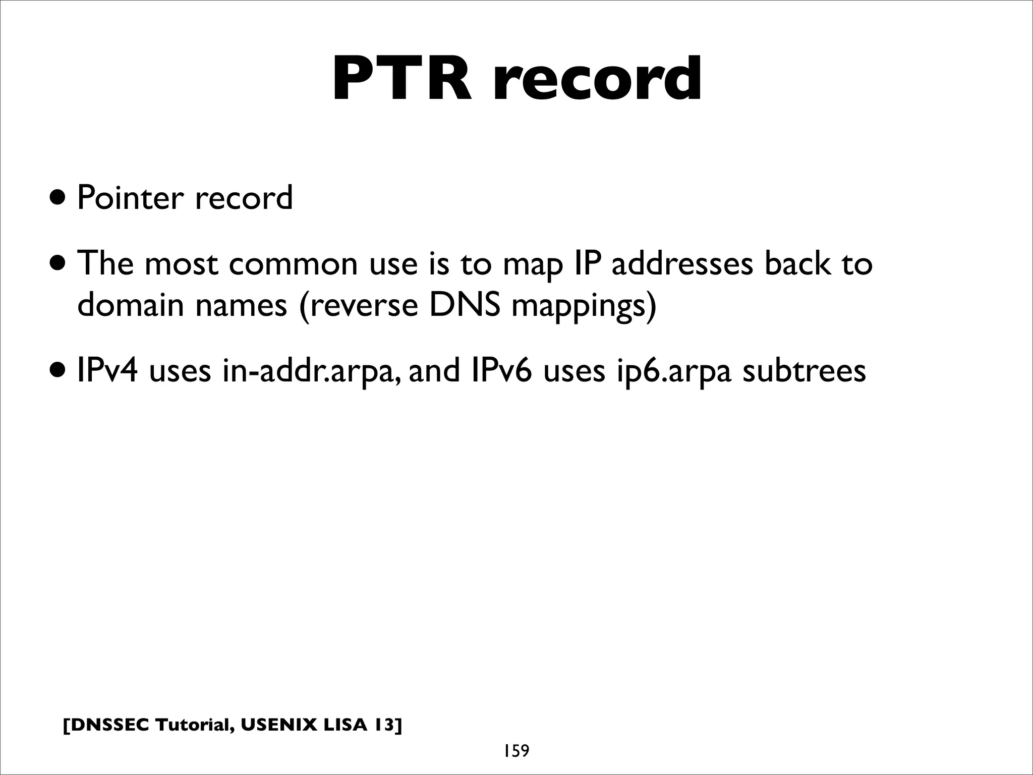 [DNSSEC Tutorial, USENIX LISA 13]
PTR record
159
•Pointer record
•The most common use is to map IP addresses back to
domain names (reverse DNS mappings)
•IPv4 uses in-addr.arpa, and IPv6 uses ip6.arpa subtrees
 