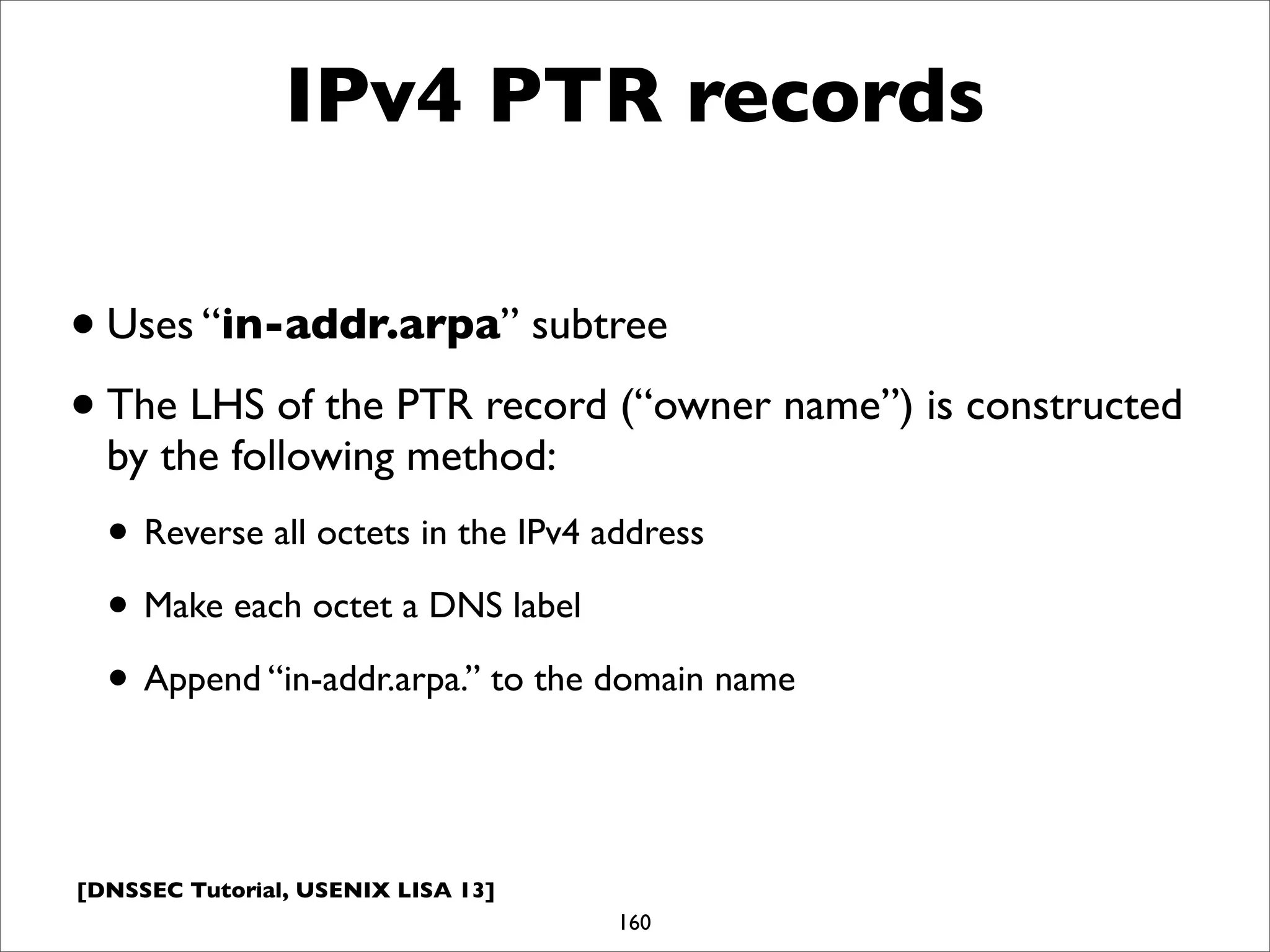 [DNSSEC Tutorial, USENIX LISA 13]
IPv4 PTR records
•Uses “in-addr.arpa” subtree
•The LHS of the PTR record (“owner name”) is constructed
by the following method:
• Reverse all octets in the IPv4 address
• Make each octet a DNS label
• Append “in-addr.arpa.” to the domain name
160
 