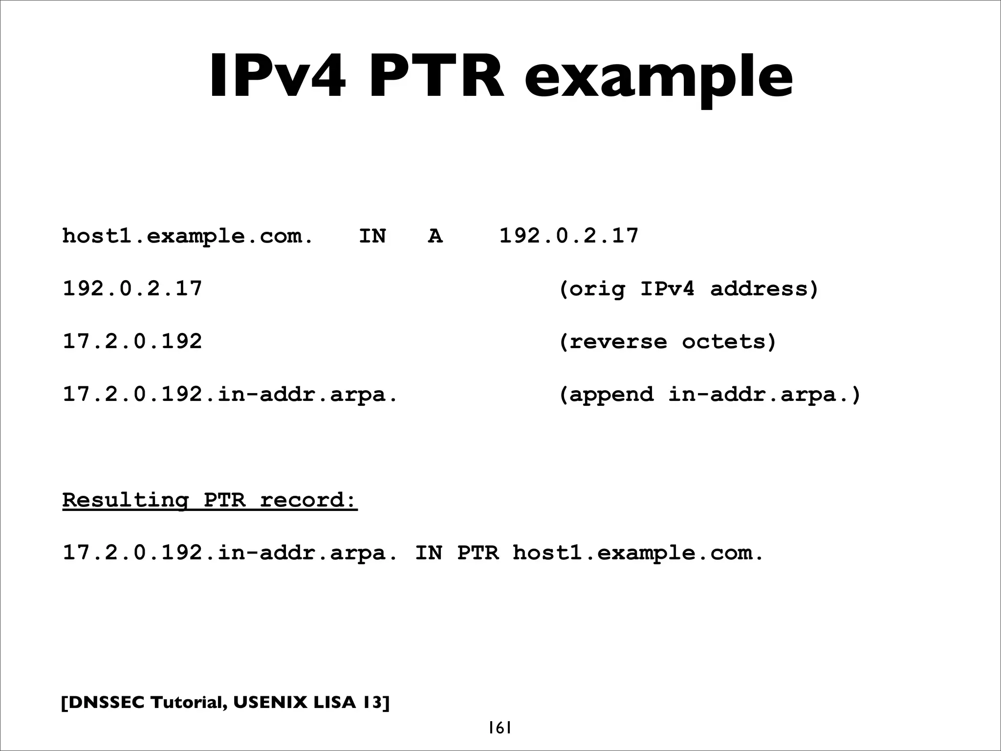[DNSSEC Tutorial, USENIX LISA 13]
IPv4 PTR example
161
host1.example.com. IN A 192.0.2.17
192.0.2.17 (orig IPv4 address)
17.2.0.192 (reverse octets)
17.2.0.192.in-addr.arpa. (append in-addr.arpa.)
Resulting PTR record:
17.2.0.192.in-addr.arpa. IN PTR host1.example.com.
 
