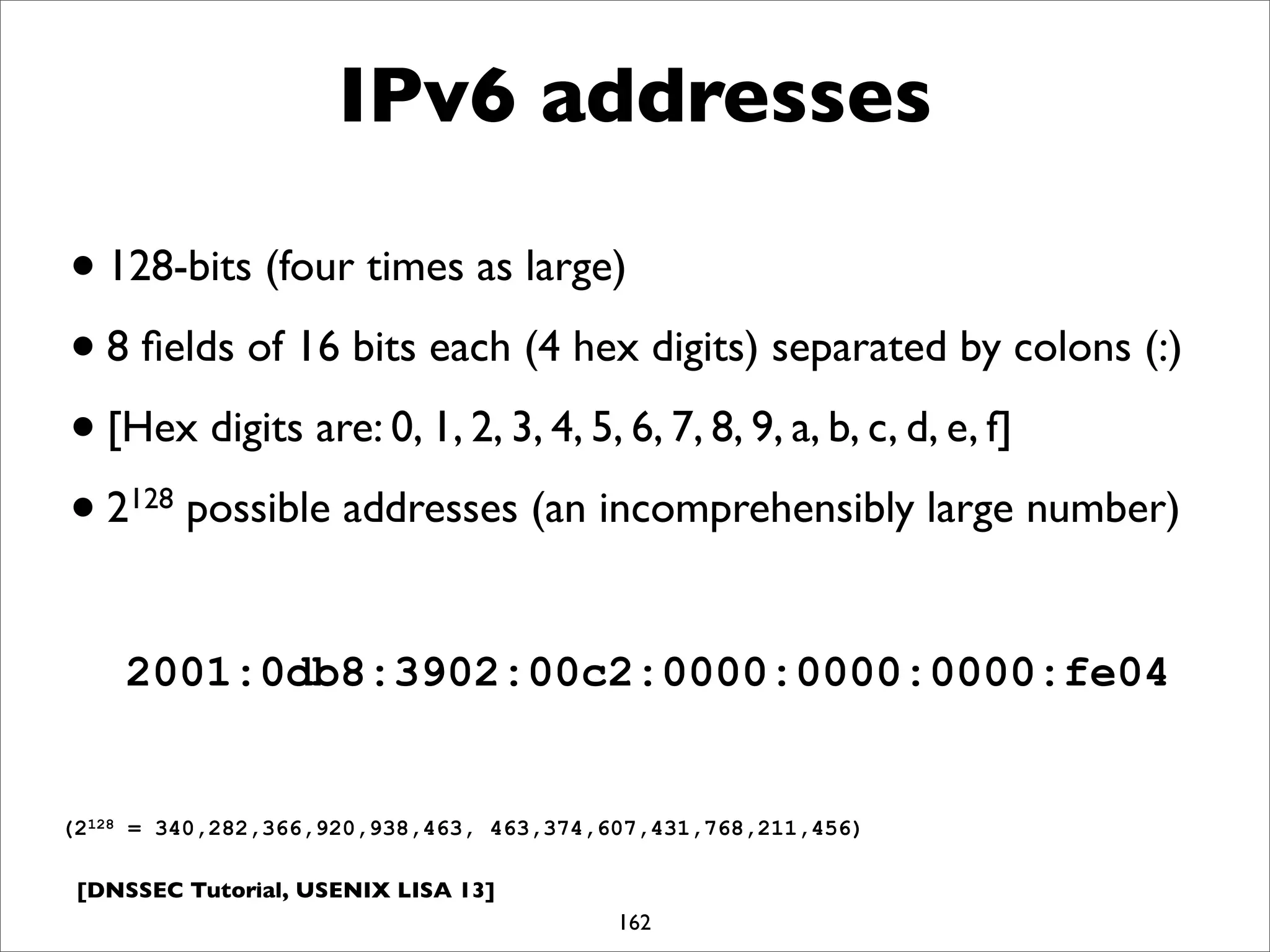 [DNSSEC Tutorial, USENIX LISA 13]
IPv6 addresses
•128-bits (four times as large)
•8 ﬁelds of 16 bits each (4 hex digits) separated by colons (:)
•[Hex digits are: 0, 1, 2, 3, 4, 5, 6, 7, 8, 9, a, b, c, d, e, f]
•2128 possible addresses (an incomprehensibly large number)
162
2001:0db8:3902:00c2:0000:0000:0000:fe04
(2128 = 340,282,366,920,938,463, 463,374,607,431,768,211,456)
 