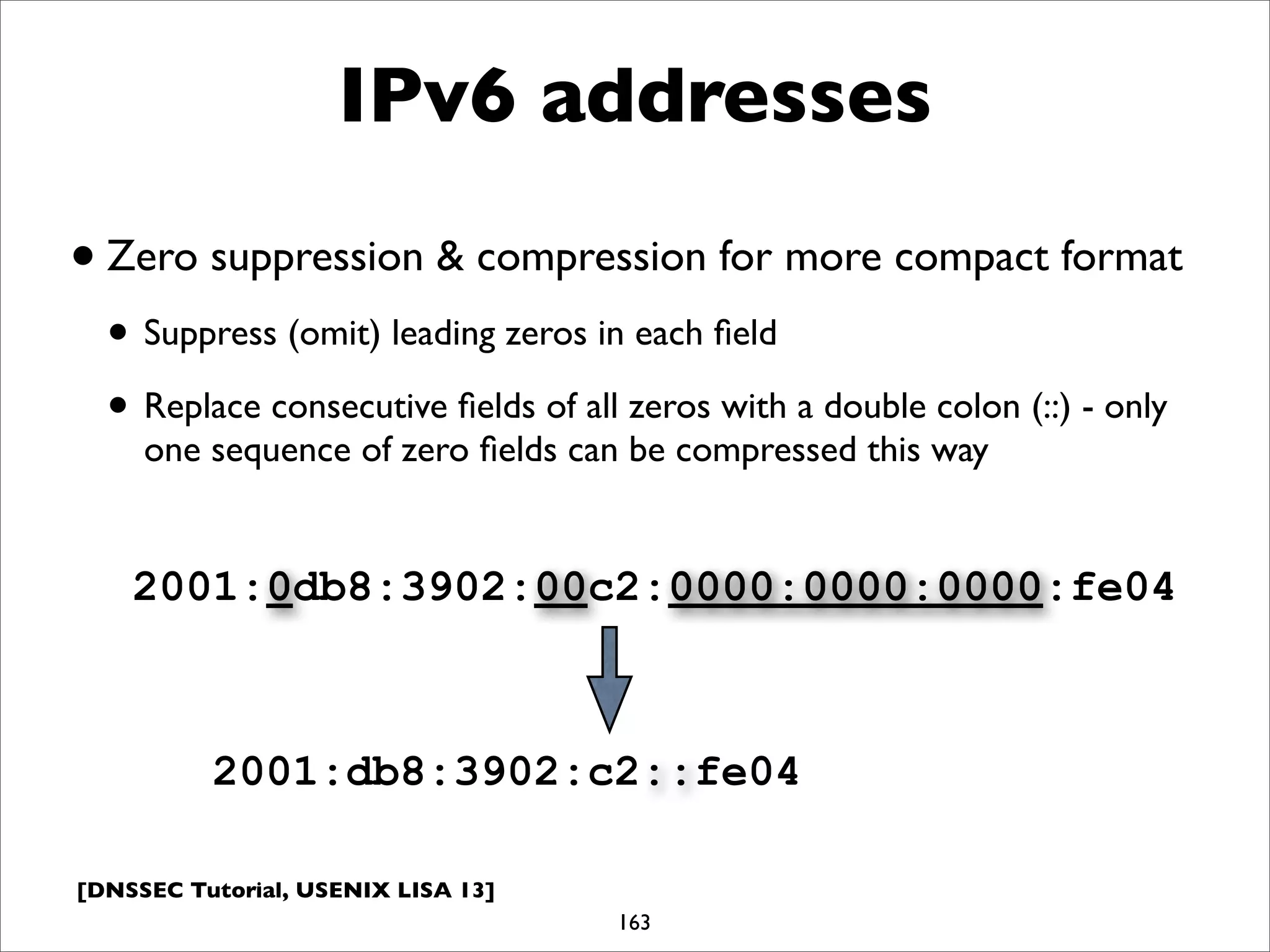 [DNSSEC Tutorial, USENIX LISA 13]
IPv6 addresses
•Zero suppression & compression for more compact format
• Suppress (omit) leading zeros in each ﬁeld
• Replace consecutive ﬁelds of all zeros with a double colon (::) - only
one sequence of zero ﬁelds can be compressed this way
163
2001:db8:3902:c2::fe04
2001:0db8:3902:00c2:0000:0000:0000:fe04
 