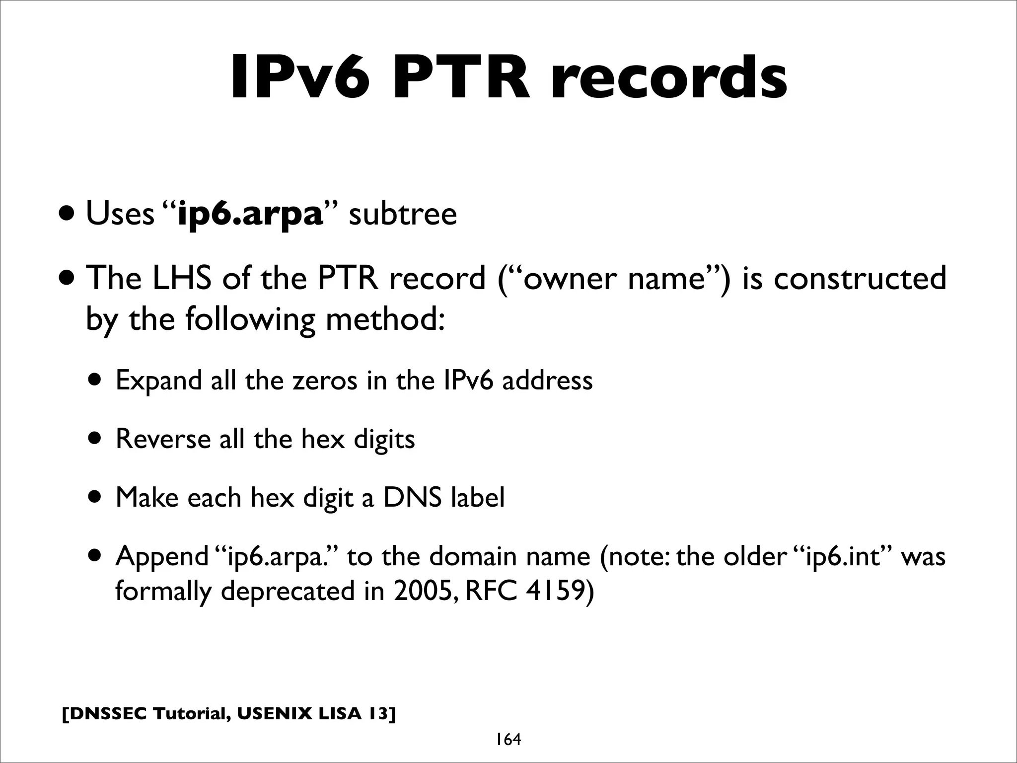 [DNSSEC Tutorial, USENIX LISA 13]
IPv6 PTR records
•Uses “ip6.arpa” subtree
•The LHS of the PTR record (“owner name”) is constructed
by the following method:
• Expand all the zeros in the IPv6 address
• Reverse all the hex digits
• Make each hex digit a DNS label
• Append “ip6.arpa.” to the domain name (note: the older “ip6.int” was
formally deprecated in 2005, RFC 4159)
164
 
