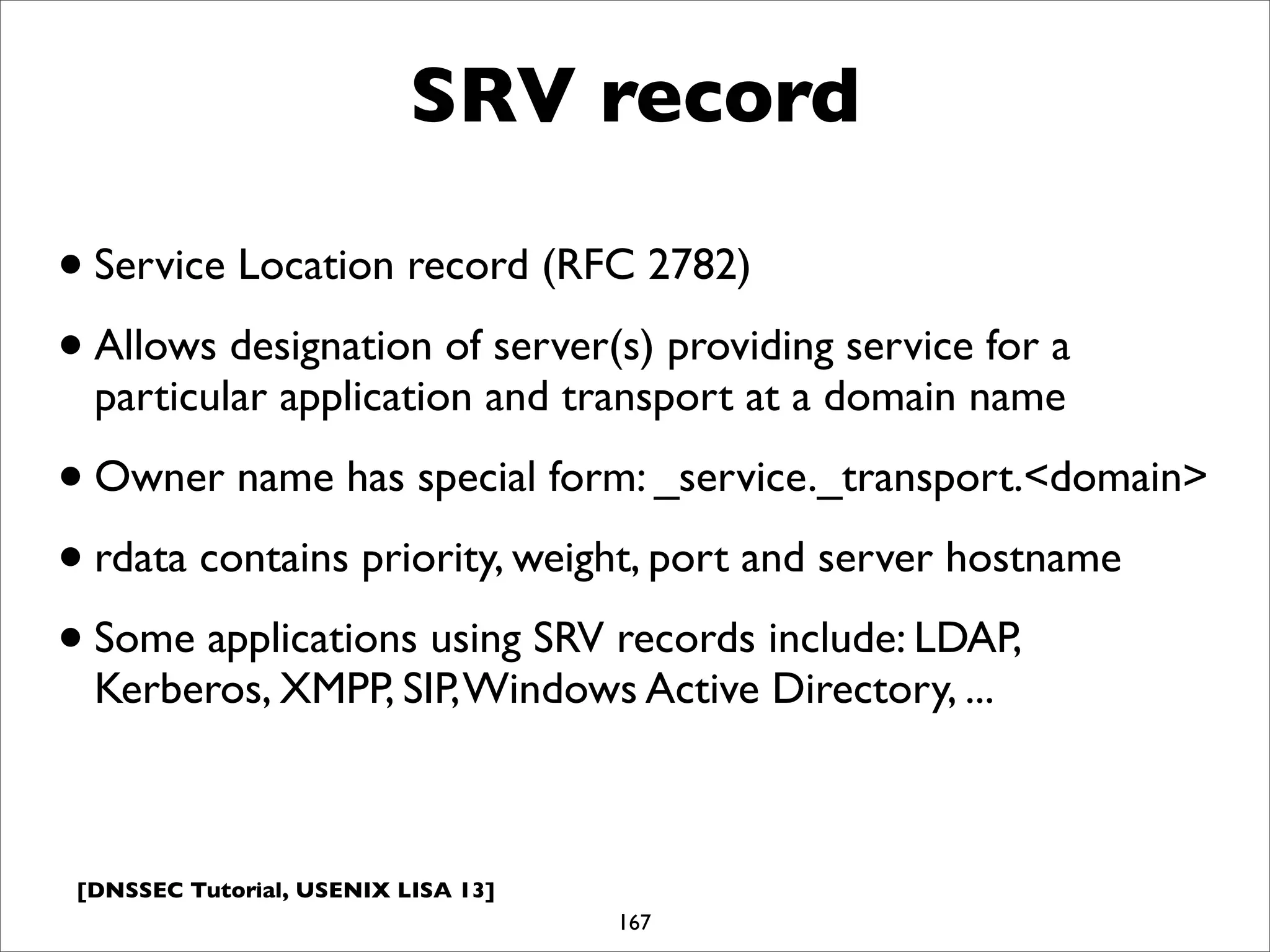 [DNSSEC Tutorial, USENIX LISA 13]
SRV record
167
•Service Location record (RFC 2782)
•Allows designation of server(s) providing service for a
particular application and transport at a domain name
•Owner name has special form: _service._transport.<domain>
•rdata contains priority, weight, port and server hostname
•Some applications using SRV records include: LDAP,
Kerberos, XMPP, SIP,Windows Active Directory, ...
 